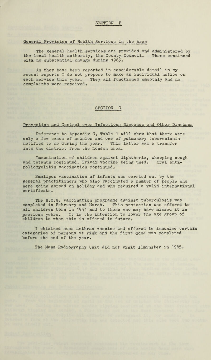 General Provision of Health Services in the Area The general health services are provided and administered by the local health authority, the County Council* Thoso continued with no substantial change during 1965* As they have been reported in considerable detail in my recent reports I do not propose to make an individual notice on each service this year. They all functioned smoothly and no complaints were received. SECTION C Prevention and Control over Infectious Diseases and Other Diseases Reference to Appendix C, Table 1 will show that there were only a few cases of measles and one of pulmonary tuberculosis notified to me during the year* This latter was a transfer into the district from the London area. Immunisation of children against diphtheria, whooping cough and tetanus continued, Trivax vaccine being used* Oral anti- poliomyelitis vaccination continued* Smallpox vaccination of infants was carried out by the general practitioners who also vaccinated a niunber of people who were going abroad on holiday and who required a valid international certificate. The B.C.G, vaccination programme against tuberculosis was completed in February and March. This protection was offered to all children born in 195'! and to those Viho may have missed it in previous years. It is the intention to lower the age group of children to whom this is offered in future* I obtained some anthrax vaccine and offered to immunise certain categories of persons at risk and the first dose was completed before the end of the year* The Mass Radiography Unit did not visit Ilminster in 1965*