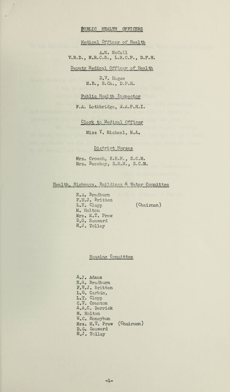 j^BLIC HEALTH OFFICERS Medical Officer of Health A.M, McCall V.R.D., M.R.C.S., L.R.C.P., D.P.H. Deputy Medical Officer of Health D.V, Hague M.B., B,Ch., DoPoH. Public Health Inspector F.A. Lotlibridge, M.A.P.H.I, Clerk to Medical Officer Miss Michael, M«A, District Nurses Mrs. Crouch, S.R.N,, S.C.M, Mrs. Deechey, S.R.N., S.C.M. Health, Highv/ays, Buildings & Yfater Conaitteo E. A. Bradbura F. WeJ. Britten L. T, Clapp (Chaiman) M. Holton Mrs, M.T, Prew D.G, Soav;ard H.J, Tolley •A-.J, Adans E. A, Bradburn F, W,J, Britten L,G. Carbin, L. T. Clapp C. T, Cranton A.A.C. Derrick M, Holton W.C, Honeybun Mrs. M.T, Prew (Chairnan) D. G, Seaward H.J, Tolley -1-