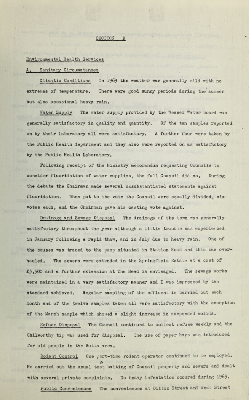 Environmental Health Services A. Sanitary Circumstances Climatic Conditions In 1969 the weather was generally mild with no extremes of temperature. There were good sunny periods during the summer but also occasional heavy rain. Water Supply The water supply provided by the Wessex Water Board was generally satisfactory in quality and quantity. Of the ten samples reported on by their laboratory all were satisfactory. A further four were taken by the Public Health department and they also were reported on as satisfactory by the Public Health laboratory. Following receipt of the Ministry memorandum requesting Councils to consider fluoridation of water supplies, the full Council did so. During the debate the Chairman made several unsubstantiated statements against fluoridation. 7/hen put to the vote the Council were equally divided, six votes each, and the Chairman gave his casting vote against. Drainage and Sewage Disposal The drainage of the town was generally satisfactory throughout the year although a little trouble was experienced in January following a rapid thaw, and in July due to heavy rain. One of the causes was traced to the pump situated in Station Road and this ms over- hauled, The sewers were extended in the Springfield Estate at a cost of €3,500 and a further extension at The Mead is envisaged. The sewage works were maintained in a very satisfactory manner and I was impressed by the standard achieved. Regular sampling of the effluent is carried out each month and of the twelve samples taken all were satisfactory with the exception of the March sample which showed a slight increase in suspended solids. Refuse Disposal The Council continued to collect refuse weekly and the Chilworthy tip was used for disposal. The use of paper bags was introduced for old people in the Butts area. Rodent Control One part-time rodent operator continued to be employed. He carried out the usual test baiting of Council property and sewers and dealt with several private complaints. No heavy infestation occured during 1969* Publio Conveniences The conveniences at Ditton Street and West Street