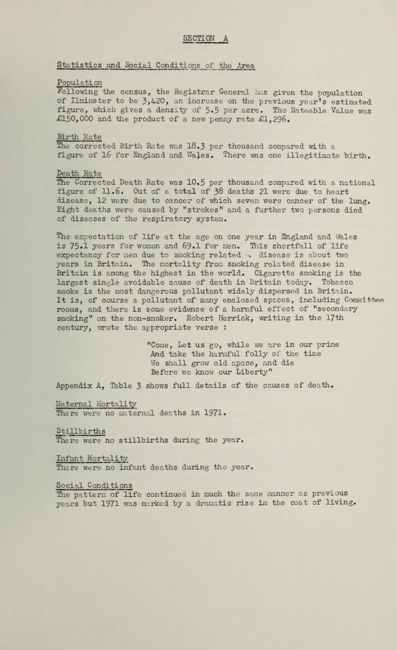 Statistics and Social Conditions of the Area Population following the census, the Registrar G-eneral has given the population of Ilminster to be 3,4-20, an increase on the previous year’s estimated figure, which gives a density of 5.5 per acre. The Rateable Value was £150,000 and the product of a new penny rate £1,296. Birth Rate The corrected Birth Rate was 18.3 per thousand compared with a figure of 16 for England and WaiJ.es. There was one illegitimate birth. Death Rate The Corrected Death Rate was 10.5 per thousand compared with a national figure of 11.6. Out of a total of 38 deaths 21 were due to heart disease, 12 were due to cancer of which seven were cancer of the lung. Eight deaths were caused by strokes and a further two persons died of diseases of the respiratory system. The expectation of life at the age on one year in England and Wales is 75«1 years for women and 69»1 for men. This shortfall of life expectancy for men due to smoking related disease is about two years in Britain. The mortality from smoking related disease in Britain is among the highest in the world. Cigarette smoking is the largest single avoidable cause of death in Britain today. Tobacco smoke is the most dangerous pollutant widely dispersed in Britain. It is, of course a pollutant of many enclosed spaces, including Committee rooms, and there is some evidence of a harciful effect of secondary smoking on the non-smoker. Robert Herrick, writing in the 17th century, x^ote the appropriate verse : Come, Let us go, while vve are in our prime And take the harmful folly of the time We shall grow old apace, and die Before we know our Liberty Appendix A, Table 3 shows full details of the causes of death. Maternal Mortality There were no maternal deaths in 1971* Stillbirths There were no stillbirths during the year. Infant Mortality There were no infant deaths during the year. Social Conditions The pattern of life continued in much the same manner as previous years but 1971 was marked by a dramatic rise in the cost of living.