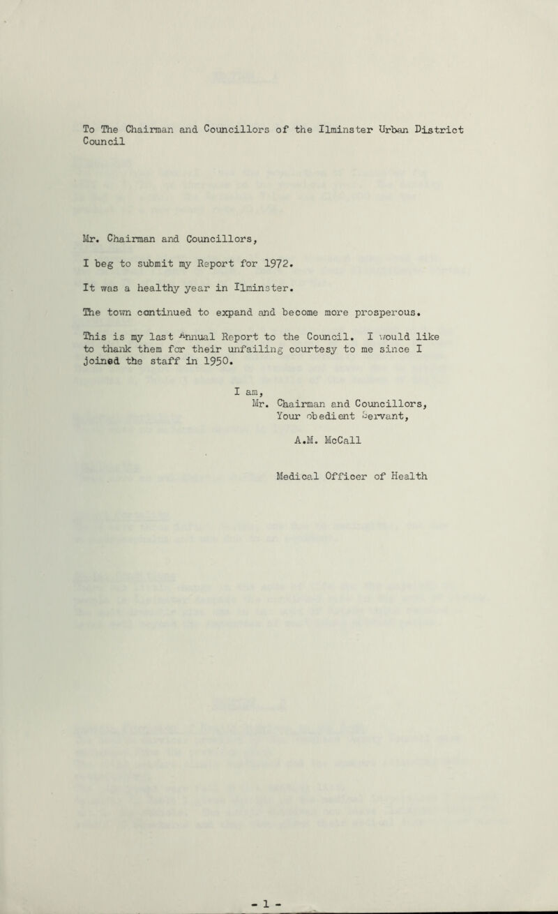 To The Chairman and Councillors of the Ilminster Urban District Council Mr. Chairman and Councillors, I beg to submit my Report for 1972. It was a healthy year in Ilminster. The town continued to expand and become more prosperous. This is my last Annual Report to the Council. I would like to thank them for their unfailing courtesy to me since I joined the staff in 1950. I am, Mr. Chairman and Councillors, Your obedient Servant, A.M. McCall Medical Officer of Health - 1 -