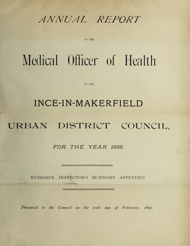 ANNUAL REPORT OF THE Medical Officer of Health OF THE 0 INCE-IN-MAKERFIELD URBAN DISTRICT COUNCIL. FOR THE YEAR 1896. NUISANCE INSPECTOR’S SUMMARY APPENDED. Presented to the Council on the loth day of February, i8qj.
