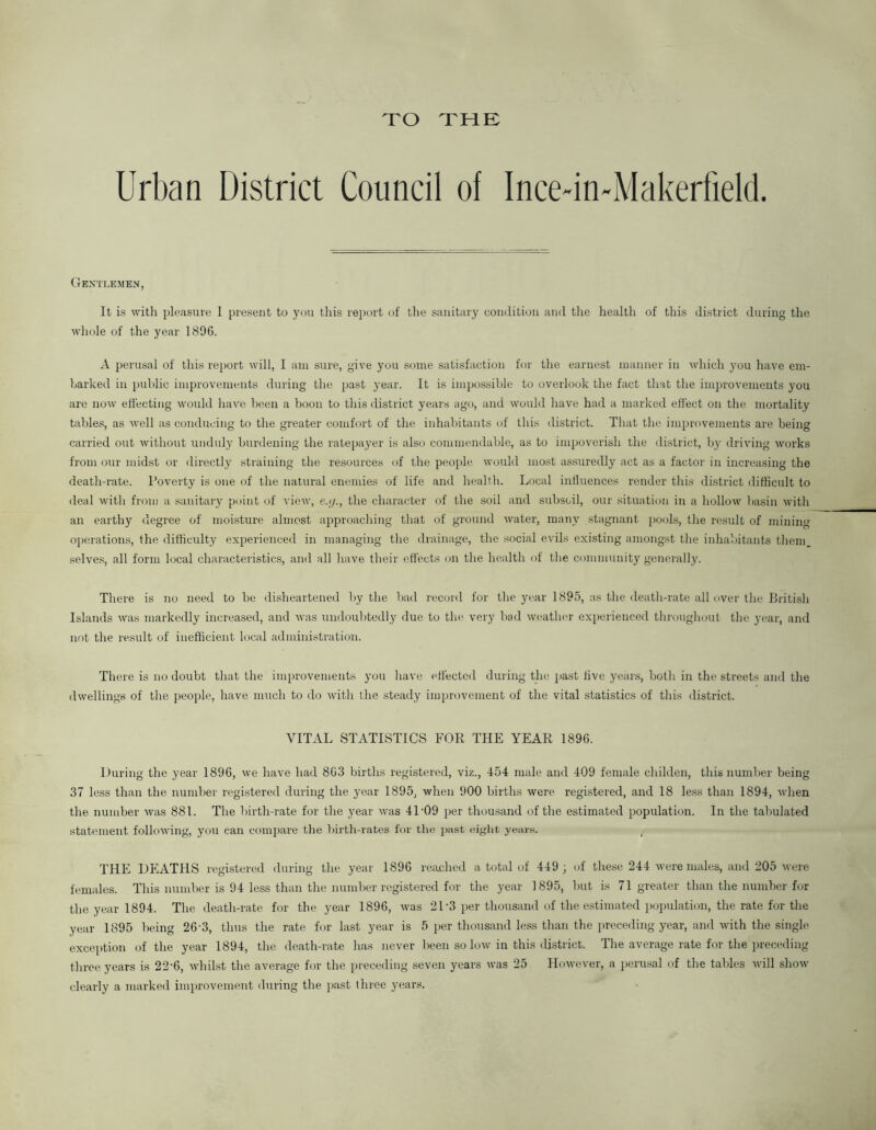 TO THE Urban District Council of Ince-in-Makerfield. Gentlemen, It is with pleasure I present to you this report of the sanitary condition and the health of this district during the whole of the year 1896. A perusal of this report will, I am sure, give you some satisfaction for the earnest manner in which you have em- barked in public improvements during the past year. It is impossible to overlook the fact that the improvements you are now effecting would have been a boon to this district years ago, and would have had a marked effect on the mortality tables, as well as conducing to the greater comfort of the inhabitants of this district. That the improvements are being carried out without unduly burdening the ratepayer is also commendable, as to impoverish the district, by driving works from our midst or directly straining the resources of the people would most assuredly act as a factor in increasing the death-rate. Poverty is one of the natural enemies of life and health. Local iniiuences render this district difficult to deal with from a sanitary point of view, e.;/., the character of the soil and subsoil, our situation in a hollow basin with an earthy degree of moisture almost approaching that of ground water, many stagnant pools, the result of mining operations, the difficulty experienced in managing the drainage, the social evils existing amongst the inhabitants them, selves, all form local characteristics, and all have their effects on the health of the community generally. There is no need to be disheartened by the bad record for the year 1895, as the death-rate all over the British Islands was markedly increased, and was undoubtedly due to the very bad weather experienced throughout the year, and not the result of inefficient local administration. There is no doubt that the improvements you have effected during the past five years, both in the streets and the dwellings of the people, have much to do with the steady improvement of the vital statistics of this district. VITAL STATISTICS FOR THE YEAR 1896. During the year 1896, we have had 863 births registered, viz., 454 male and 409 female childen, this number being 37 less than the number registered during the year 1895, when 900 births were registered, and 18 less than 1894, -when the number was 881. The birth-rate for the year was 41-09 per thousand of the estimated population. In the tabulated statement following, you can compare the birth-rates for the past eight years. THE DEATHS registered during the year 1896 reached a total of 449 ; of these 244 were males, and 205 were females. This number is 94 less than the number registered for the year 1895, but is 71 greater than the number for the year 1894. The death-rate for the year 1896, was 21-3 per thousand of the estimated population, the rate for the year 1895 being 26 3, thus the rate for last year is 5 per thousand less than the preceding year, and with the single exception of the year 1894, the death-rate has never been so low in this district. The average rate for the preceding three years is 22‘6, whilst the average for the preceding seven years was 25 However, a perusal of the tables will show clearly a marked improvement during the past three years.
