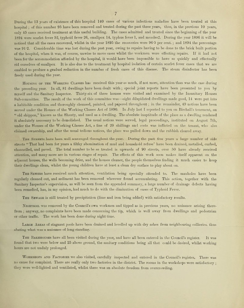 During the 13 years of existence of this hospital 140 cases of various infectious maladies have been treated at this hospital ; of this number 95 have been removed and treated during the past three years, thus, in the previous 10 years, only 45 cases received treatment at this useful building. The cases admitted and treated since the beginning of the year 1894 were scarlet fever 52, typhoid fever 26, smallpox 14, typhus fever 1, and ineasles2. During the year 1896 it will be noticed that all the cases recovered, whilst in the year 1895 the recoveries were 96'5 per cent.; and 1894 the percentage was 91 ’2. Considerable time was lost during the past year, owing to repairs having to be done to the brick built portion of the hospital, when it was, of course, unwise to move cases whilst the workmen were effecting repairs. If it had not been for the accommodation afforded by the hospital, it would have been impossible to have so quickly and effectually rid ourselves of smallpox It is also due to the treatment by hospital isolation of certain scarlet fever cases that we are enabled to produce a gradual reduction in the number of fresh cases of this disease. The steam disinfector has been freely used during the year. Housing of the Working Classes has received this year as much, if not more, attention than was the case during the preceding year. In all, 81 dwellings have been dealt with ; special joint reports have been presented to you by myself and the Sanitary Inspector. Thirty-six of these houses were visited and examined by the Insanitary Houses Sub-committee. The result of the work of this committee was—eight dilapidated dwellings made good, 14 were put into a habitable condition and thoroughly cleansed, painted, and papered throughout; in the remainder, 49 notices have been served under the Houses of the Working Classes Act of 1890. In July last I reported to you on Birchall’s tenement, an “old shippon,” known as the Shanty, and used as a dwelling. The absolute inaptitude of the place as a dwelling rendered it absolutely necessary to be demolished. The usual notices were served, legal proceedings, instituted on August 7th, under the Houses of the Working Classes Act, a line of 20 shillings ami costs was inflicted on the tenant, who also claimed ownership, and after the usual tedious notices, the place was pulled down and the rubbish cleared awaj\ The Streets have been well scavenged throughout the year. During the past live years a large number of side streets “ That had been for years a filthy abomination of mud and household refuse” have been drained, metalled, curbed, channelled, and paved. The total number to be so treated is upwards of 90 streets, over 50 have already received attention, and many more are in various stages of repair. The effects of this work soon makes itself apparent on the adjacent houses, the -walls becoming drier, and the houses cleaner, the people themselves finding it much easier to keep their dwellings clean, whilst the young children have at least a clean dry surface to play about on. The Sewers have received much attention, ventilation being specially attended to. The manholes have been regularly cleaned out, and sediment has been removed wherever found accumulating. This action, together with the Sanitary Inspector’s supervision, as will be seen from the appended summary, a large number of drainage defects having been remedied, has, in my opinion, had much to do with the diminution of eases of Typhoid Fever. The Sewage is still treated by precipitation (lime and iron being added) with satisfactory results. Xightsoil was removed by the Council’s own workmen and tipped as in previous years, no nuisance arising there- from ; anyway, no complaints have been made concerning the tip, which is well away from dwellings and pedestrian or other traffic. The work has been done during night time. Large Areas of stagnant pools have been drained and levelled up with dry ashes from neighbouring collieries, thus abating what was a nuisance of long standiner. The Bakehouses have all been visited during the year, and have all been entered in the Council’s register. It was found that two were below and 25 above ground, the sanitary conditions being all that could be desired, whilst working hours are not unduly prolonged. Workshops and Factories we also visited, carefully inspected and entered in the Council’s register. There was no cause for complaint. There are really only two factories in the district. The rooms in the workshops were satisfactory ; they were well-lighted and ventilated, whilst there was an absolute freedom from overcrowding.