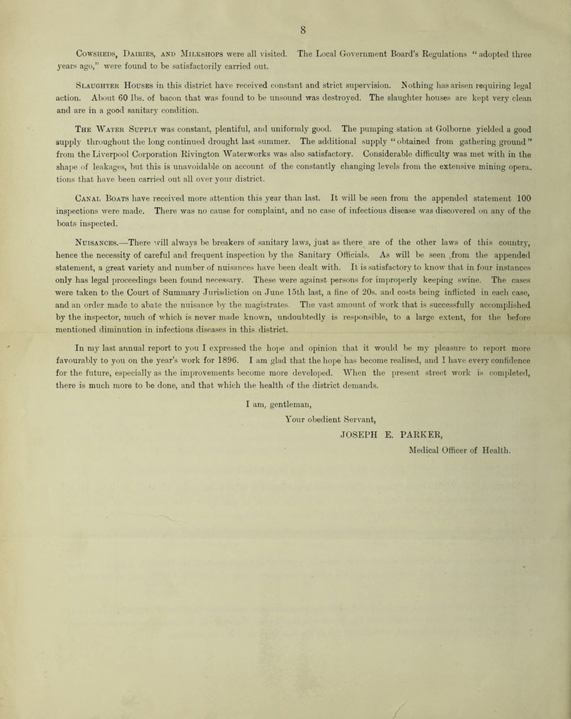 Cowsheds, Dairies, and Milkshops were all visited. The Local Government Board’s Regulations “adopted three years ago,” were found to be satisfactorily carried out. Slaughter Houses in this district have received constant and strict supervision. Nothing has arisen requiring legal action. About 60 lbs. of bacon that was found to be unsound was destroyed. The slaughter houses are kept very clean and are in a good sanitary condition. The Water Supply was constant, plentiful, and uniformly good. The pumping station at Golborne yielded a good supply throughout the long continued drought last summer. The additional supply “obtained from gathering ground ” from the Liverpool Corporation Rivington Waterworks was also satisfactory. Considerable difficulty was met with in the shape of leakages, but this is unavoidable on account of the constantly changing levels from the extensive mining opera, tions that have been carried out all over your district. Canal Boats have received more attention this year than last. It will be seen from the appended statement 100 inspections were made. There was no cause for complaint, and no case of infectious disease was discovered on any of the boats inspected. Nuisances.—There will always be breakers of sanitary laws, just as there are of the other laws of this country, hence the necessity of careful and frequent inspection by the Sanitary Officials. As will be seen from the appended statement, a great variety and number of nuisances have been dealt with. It is satisfactory to know that in four instances only has legal proceedings been found necessary. These were against persons for improperly keeping swine. The cases were taken to the Court of Summary Jurisdiction on June 15th last, a fine of 20s. and costs being inflicted in each case, and an order made to abate the nuisance by the magistrates. The vast amount of work that is successfully accomplished by the inspector, much of which is never made known, undoubtedly is responsible, to a large extent, for the before mentioned diminution in infectious diseases in this district. In my last annual report to you I expressed the hope and opinion that it would be my pleasure to report more favourably to you on the year’s work for 1896. I am glad that the hope has become realised, and I have every confidence for the future, especially as the improvements become more developed. When the present street work is completed, there is much more to be done, and that which the health of the district demands. I am, gentleman, Your obedient Servant, JOSEPH E. PARKER, Medical Officer of Health.