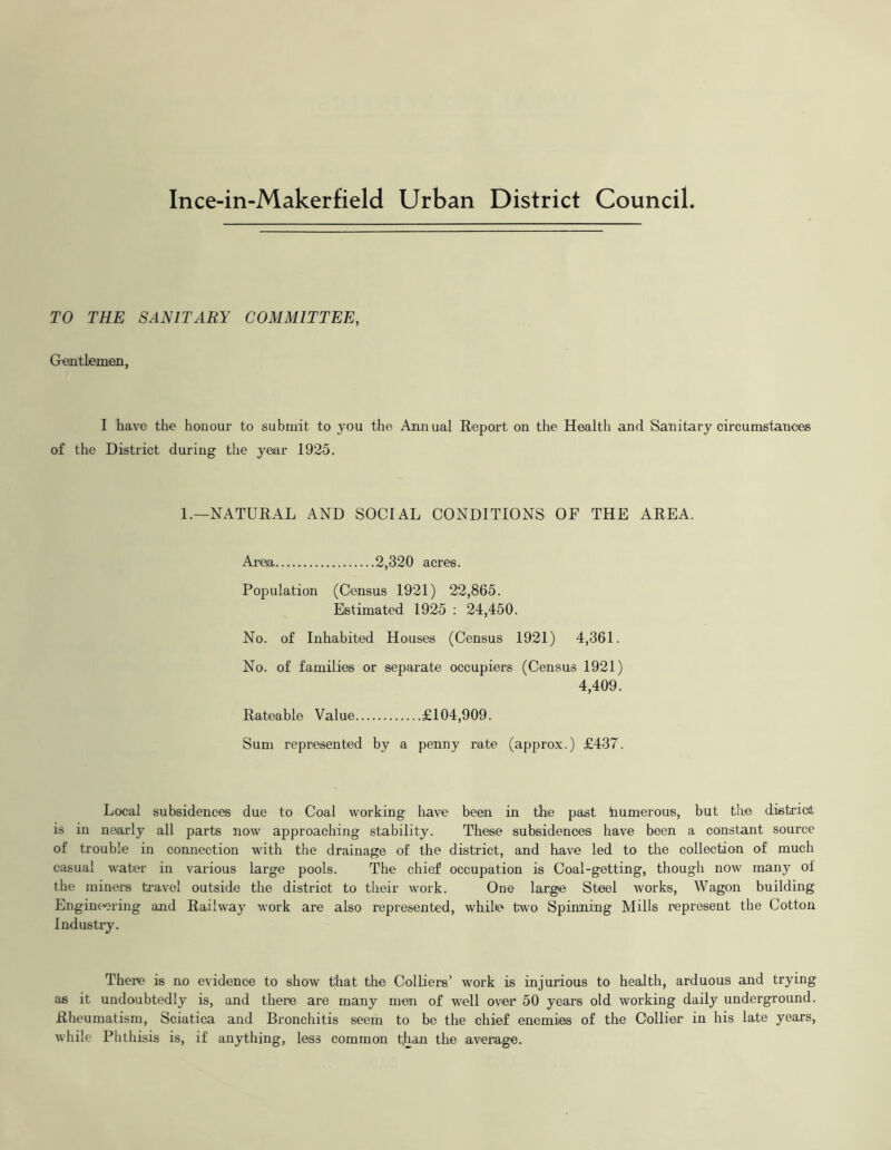 Ince-in-Makerfield Urban District Council. TO THE SANITARY COMMITTEE, GrentLemen, I have the honour to submit to you the Annual Report on the Health and Sanitary circumstances of the District during the year 1925. 1.—NATURAL AND SOCIAL CONDITIONS OF THE AREA. Aim 2,320 acres. Population (Census 1921) 22,865. Estimated 1925 : 24,450. No. of Inhabited Houses (Census 1921) 4,361. No. of families or separate occupiers (Census 1921) 4,409. Rateable Value £104,909. Sum represented by a penny rate (approx.) £437. Local subsidences due to Coal working have been in hhe past humerous, but the district is in nearly all parts now approaching stability. These subsidences have been a constant source of trouble in connection with the drainage of the district, and have led to the collection of much casual water in various large pools. The chief occupation is Coal-getting, though now many of the miners travel outside the district to their work. One large Steel works, Wagon building Engineering and Railway work are also represented, whilte two Spinning Mills represent the Cotton Industry. There is no evidence to show that the Colliers’ work is injurious to health, arduous and trying as it undoubtedly is, and there are many men of well over 50 years old working daily underground. Rheumatism, Sciatica and Bronchitis seem to he the chief enemies of the Collier in his late years, while Phthisis is, if anything, less common tlian the average.