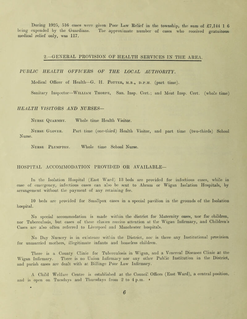 being expended by the Guardians. The approximate number of cases who received gratuitous medical .relief only, was 117. 2.—GENERAL PROVISION OF HEALTH SERVICES IN THE AREA. PUBLIC HEALTH OFFICERS OF THE LOCAL AUTHORITY. Medical Officer of Health—G. H. Potter, m.b., d.p.h. (part time). Sanitary Inspector—William Thorpe, San. Insp. Cert.; and Meat Insp. Cert, (whole time) HEALTH VISITORS AND NURSES— Nurse Quarmby. Whole time Health Visitor. Nurse Glover. Part time (one-third) Health Visitor, and part time (two-thirds) School Nurse. Nurse Plumpton. Whole time School Nurse. HOSPITAL ACCOMMODATION PROVIDED OR AVAILABLE— In the Isolation Hospital (East Ward) 13 beds are provided for infectious cases, while in case of emergency, infectious cases can also be sent to Abram or Wigan Isolation Hospitals, by arrangement without the payment of any retaining fee. 10 beds are provided for Smallpox cases in a special pavilion in the grounds of the Isolation hospital. No special accommodation is made within the district for Maternity cases, nor for children, nor Tuberculosis, but cases of these classes receive attention at the Wigan Infirmary, and Children’s Cases are also often referred to Liverpool and Manchester hospitals. No Day Nursery is in existence within the District, nor is there any Institutional provision for unmarried mothers, illegitimate infants and homeless children. There is a County Clinic for Tuberculosis in Wigan, and a Venereal Diseases Clinic at the Wigan Infirmary. There is no Union Infirmary nor any other Public Institution in the District, and parish cases are dealt with at Billinge Poor Law Infirmary. A Child Welfare Centre is established at the Council Offices (East Ward), a central position, and is open on Tuesdays and Thursdays from 2 to 4 p.m. • 6