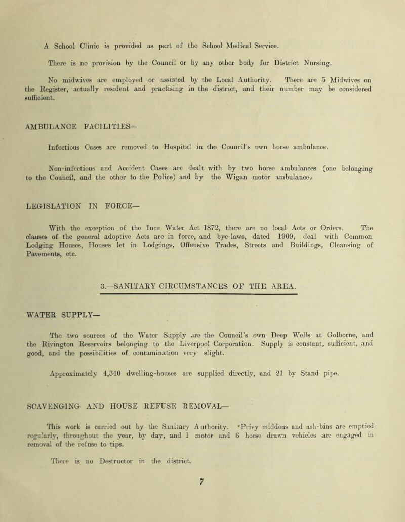 A School Clinic is provided as part of the School Medical Service. There is no provision by the Council or hy any other body for District Nursing. No midwives are employed or assisted by the Local Authority. There are 5 Midwives on the Register, actually resident and practising in the district, and their number may be considered sufficient. AMBULANCE FACILITIES— Infectious Cases are removed to Hospital in the Council’s own horse ambulance. Non-infectious and Accident Cases are dealt with by two horse ambulances (one belonging to the Council, and the other to the Police) and by the Wigan motor ambulance.; LEGISLATION IN FORCE— With the exception of the luce Water Act 1872, there are no local Acts or Orders. The clauses of the general adoptive Acts are in force, and bye-laws, dated 1909, deal with Common Lodging Houses, Houses let in Lodgings, Offensive Trades, Streets and Buildings, Cleansing of Pavements, etc. 3.—SANITARY CIRCUMSTANCES OF THE AREA. WATER SUPPLY— The two sources of the Water Supply are the Council’s own Deep Wells at Golborne, and the Rivington Reservoirs belonging to the Liverpool Corporation. Supply is constant, sufficient, and good, and the possibilities of contamination very slight. Approximately 4,340 dwelling-houses are supplied directly, and 21 by Stand pipe. SCAVENGING AND HOUSE REFUSE REMOVAL— This work is carried out by the Sanitary Authority. 'Privy middens and ash-bins are emptied regularly, throughout the year, by day, and 1 motor and 6 horse drawn vehicles are engaged in removal of the refuse to tips. There is no Destructor in the district.