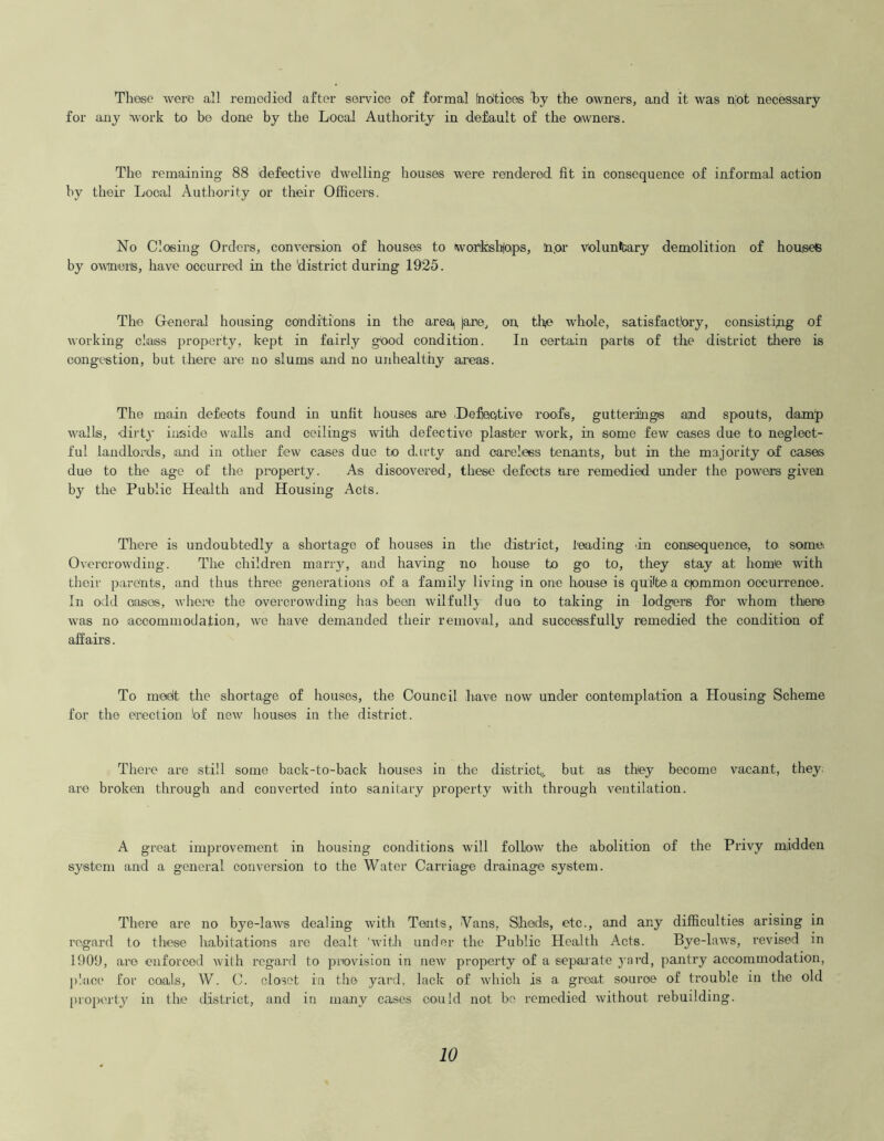 These were all remedied after service of formal (noltioes by the owners, and it was not necessary for any work to be done by the Local Authority in default of the owners. The remaining 88 defective dwelling houses were rendered fit in consequence of informal action by their Local Authority or their Officers. No Closing Orders, conversion of houses to workshops, n.or voluntary demolition of houses by owinerls, have occurred in the 'district during 1925. The General housing conditions in the areai jane, on th/e whole, satisfactory, consisting of working class property, kept in fairly good condition. In certain parts of the district there is congestion, but there are no slums and no unhealthy areas. The main defects found in unfit houses are .Defective roofs, gutterings and spouts, damp walls, dirty inside walls and ceilings with defective plaster work, in some few cases due to neglect- ful landlords, land in other few cases due to d.irty and careless tenants, but in the majority of cases duo to the age of the property. As discovered, these defects are remedied under the powers given by the Public Health and Housing Acts. There is undoubtedly a shortage of houses in the distinct, loading an consequence, to some; Overcrowding. The children many, and having no house to go to, they stay at home with their parents, and thus three generations of a family living in one house is quite a qommon occurrence. In odd cases, where the overcrowding has been wilfully duo to taking in lodgers for whom there was no accommodation, we have demanded their removal, and successfully remedied the condition of affairs. To meet the shortage of houses, the Council have now under contemplation a Housing Scheme for the erection bf new houses in the district. There are still some back-to-back houses in the district,,, but as they become vacant, they are broken through and converted into sanitary property with through ventilation. A great improvement in housing conditions will follow the abolition of the Privy midden system and a general conversion to the Water Carriage drainage system. There are no bye-laws dealing with Tents, Vans, Sheds, etc., and any difficulties arising in regard to these habitations are dealt 'with under the Public Health Acts. Bye-laws, revised in 1909, are enforced with regard to provision in new property of a separate yard, pantry accommodation, place for coals, W. C. closet in the yard, lack of which is a groat source of trouble in the old property in the district, and in many cases could not be remedied without rebuilding.