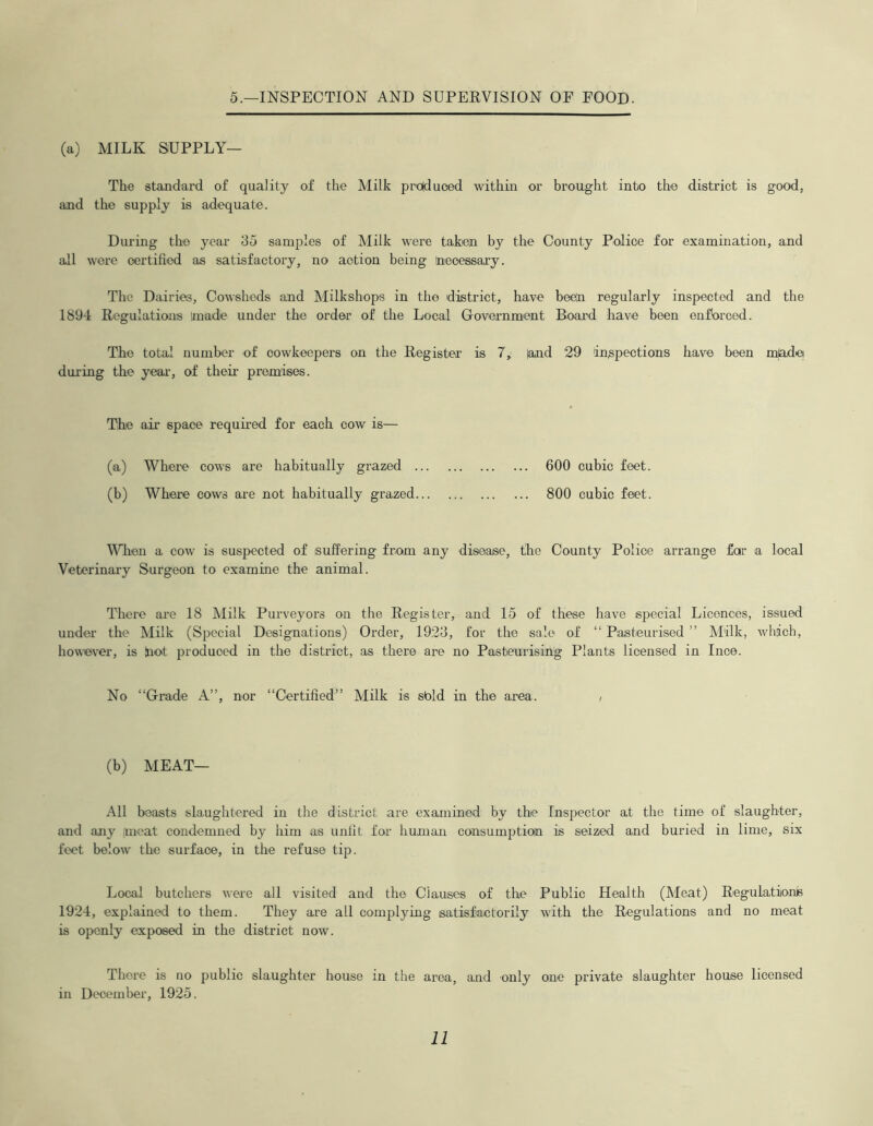 5.—INSPECTION AND SUPERVISION OF FOOD. (a) MILK SUPPLY— The standard of quality of the Milk produced within or brought into the district is good, and the supply is adequate. During the year 35 samples of Milk were taken by the County Police for examination, and all were certified as satisfactory, no action being necessary. The Dairies, Cowsheds and Milkshops in the district, have been regularly inspected and the 1894 Regulations made under the order of the Local Government Board have been enforced. The total number of cowkeepers on the Register is 7, land 29 inspections have been mladei during the year, of their premises. The air space required for each cow is— (a) Where cows are habitually grazed 600 cubic feet. (b) Where cows are not habitually grazed 800 cubic feet. When a cow is suspected of suffering from any disease, the County Police arrange far a local Veterinary Surgeon to examine the animal. There are 18 Milk Purveyors on the Register, and 15 of these have special Licences, issued under the Milk (Special Designations) Order, 1923, for the sale of “ Pasteurised ” Milk, which, however, is dot produced in the district, as there are no Pasteurising Plants licensed in Ince. No “Grade A”, nor “Certified” Milk is sbld in the area. , (b) MEAT— All beasts slaughtered in the district are examined by the Inspector at the time of slaughter, and any meat condemned by him as unfit for human consumption is seized and buried in lime, six feet below the surface, in the refuse tip. Local butchers were all visited and the Clauses of the Public Health (Meat) Regulations 1924, explained to them. They are all complying satisfactorily with the Regulations and no meat is openly exposed in the district now. There is no public slaughter house in the area, and only one private slaughter house licensed in December, 1925.