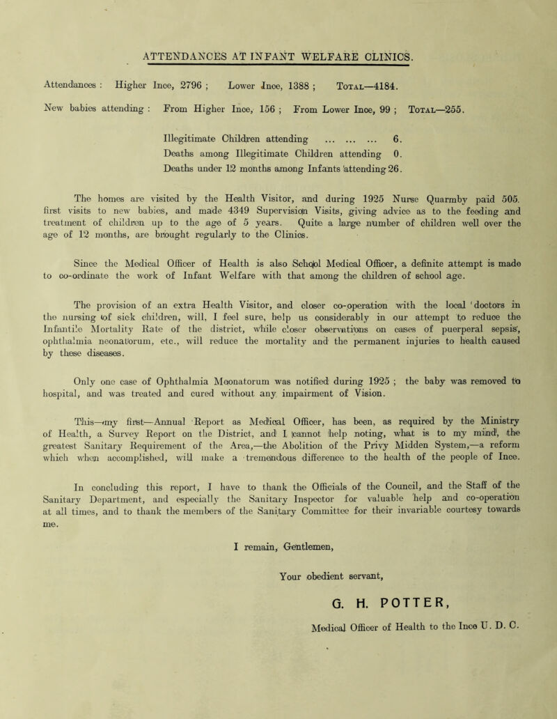 ATTENDANCES AT INFANT WELFARE CLINICS. Attendances : Higher Ince, 2796 ; Lower Ince, 1388 ; Total—4184. New babies attending : From Higher Ince, 156 ; From Lower Ince, 99 ; Total—255. Illegitimate Childjren attending 6. Deaths among Illegitimate Children attending 0. Deaths under 12 months among Infants 'attending 26. The homes are visited by the Health Visitor, and during 1925 Nurse Quarmby paid 505. first visits to new babies, and made 4349 Super vision Visits, giving advice as to the feeding ahd treatment of children up to the iage of 5 years. Quite a large number of children well over the age of 12 mantlis, are brought regularly to the Clinics. Since the Medical Officer of Health is also ;Scho)ol Medical Officer, a definite attempt is made to co-ordinate the work of Infant Welfare with that among the children of school age. The provision of an extra Health Visitor, and closer co-operation with the local 'doctors in the nursing lof sick children, will, I feel sure, help us considerably in our attempt to reduce the Infantile Mortality Rate of the district, While closer observations on cases of puerperal sepsis', ophthalmia neonatorum, etc., will reduce the mortality and the permanent injuries to health caused by these diseases. Only one case of Ophthalmia Maonatorum was notified during 1925 ; the baby was removed to hospital, and was treated and cured without any impairment of Vision. This—<my first—Annual Report as Medical Officer, has been, as required by the Ministry of Health, ia Survey Report on the District, and I |cannot help noting, what is to my mind, the greatest Sanitary Requirement of the Area,—the Abolition of the Privy Midden System,—a reform which when accomplished, will make a tremendous difference to the health of the people of Ince. In concluding this report, I have to thank the Officials of the Council, and the Staff of the Sanitary Department, and especially the Sanitary Inspector for valuable help and co-operation at all times, and to thank the members of the Sanitary Committee for their invariable courtesy towards me. I remain, Gentlemen, Your obedient servant, G. H. POTTER, Medical Officer of Health to the Ince U. D. C.