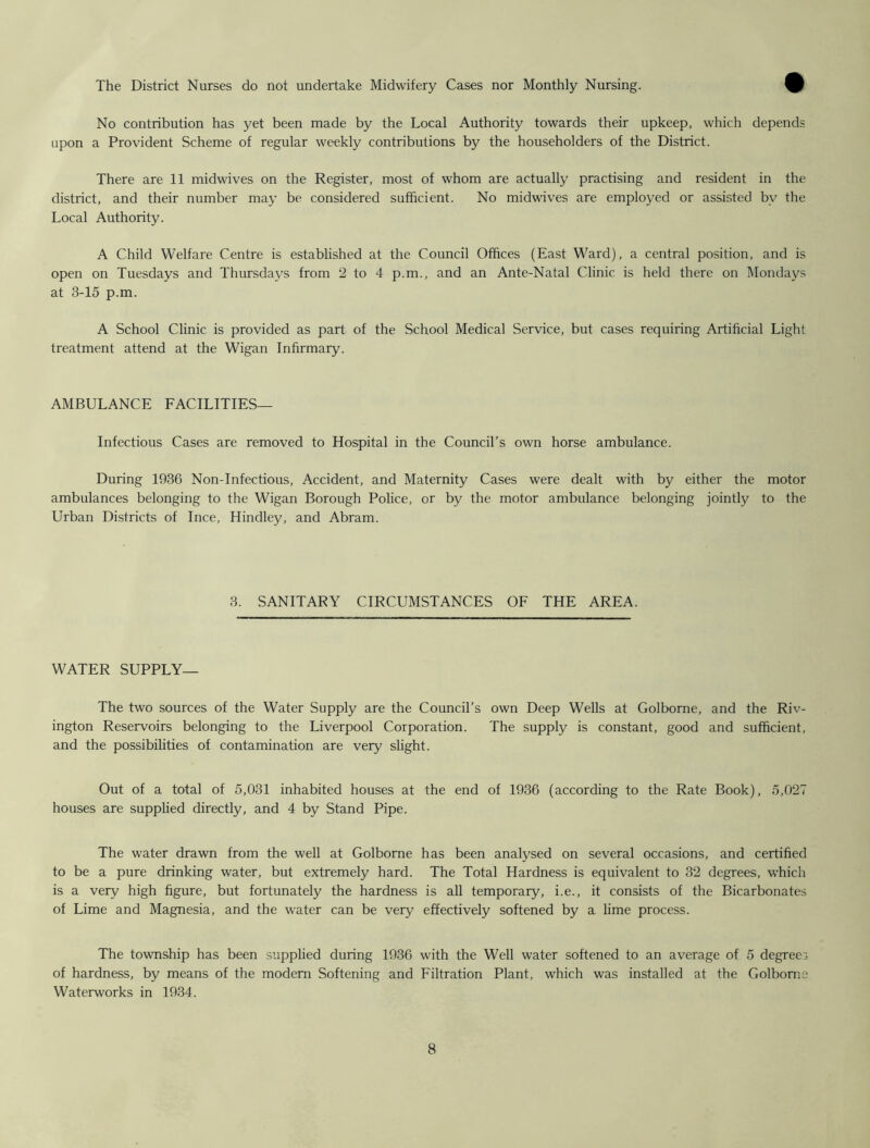 The District Nurses do not undertake Midwifery Cases nor Monthly Nursing. No contribution has yet been made by the Local Authority towards their upkeep, which depends upon a Provident Scheme of regular weekly contributions by the householders of the District. There are 11 midwives on the Register, most of whom are actually practising and resident in the district, and their number may be considered sufficient. No midwives are employed or assisted bv the Local Authority. A Child Welfare Centre is established at the Council Offices (East Ward), a central position, and is open on Tuesdays and Thursdays from 2 to 4 p.m., and an Ante-Natal Clinic is held there on Mondays at 3-15 p.m. A School Clinic is provided as part of the School Medical Service, but cases requiring Artificial Light treatment attend at the Wigan Infirmary. AMBULANCE FACILITIES— Infectious Cases are removed to Hospital in the Council’s own horse ambulance. During 1936 Non-Infectious, Accident, and Maternity Cases were dealt with by either the motor ambulances belonging to the Wigan Borough Police, or by the motor ambulance belonging jointly to the Urban Districts of Ince, Hindley, and Abram. 3. SANITARY CIRCUMSTANCES OF THE AREA. WATER SUPPLY— The two sources of the Water Supply are the Council’s own Deep Wells at Golbome, and the Riv- ington Reservoirs belonging to the Liverpool Corporation. The supply is constant, good and sufficient, and the possibilities of contamination are very slight. Out of a total of 5,031 inhabited houses at the end of 1936 (according to the Rate Book), 5,027 houses are supplied directly, and 4 by Stand Pipe. The water drawn from the well at Golborne has been analysed on several occasions, and certified to be a pure drinking water, but extremely hard. The Total Hardness is equivalent to 32 degrees, which is a very high figure, but fortunately the hardness is all temporary, i.e., it consists of the Bicarbonates of Lime and Magnesia, and the water can be very effectively softened by a lime process. The township has been supplied during 1936 with the Well water softened to an average of 5 degrees of hardness, by means of the modern Softening and Filtration Plant, which was installed at the Golborne Waterworks in 1934.