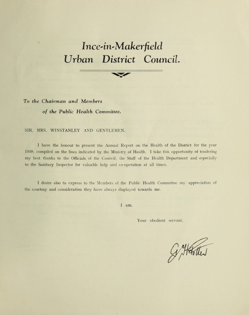 Inc edn-Makerfield Urban District Council. To the Chairman and Members of the Public Health Committee. SIR, MRS. WINSTANLEY AND GENTLEMEN, I have the honour to present the Annual Report on the Health of the District for the year 1988, compiled on the lines indicated by the Ministry of Health. I take this opportunity of tendering my best thanks to the Officials of the Council, the Staff of the Health Department and especially to the Sanitary Inspector for valuable help and co-operation at all times. I desire also to express to the Members of the Public Health Committee my appreciation of the courtesy and consideration they have always displayed towards me. I am, Your obedient servant,