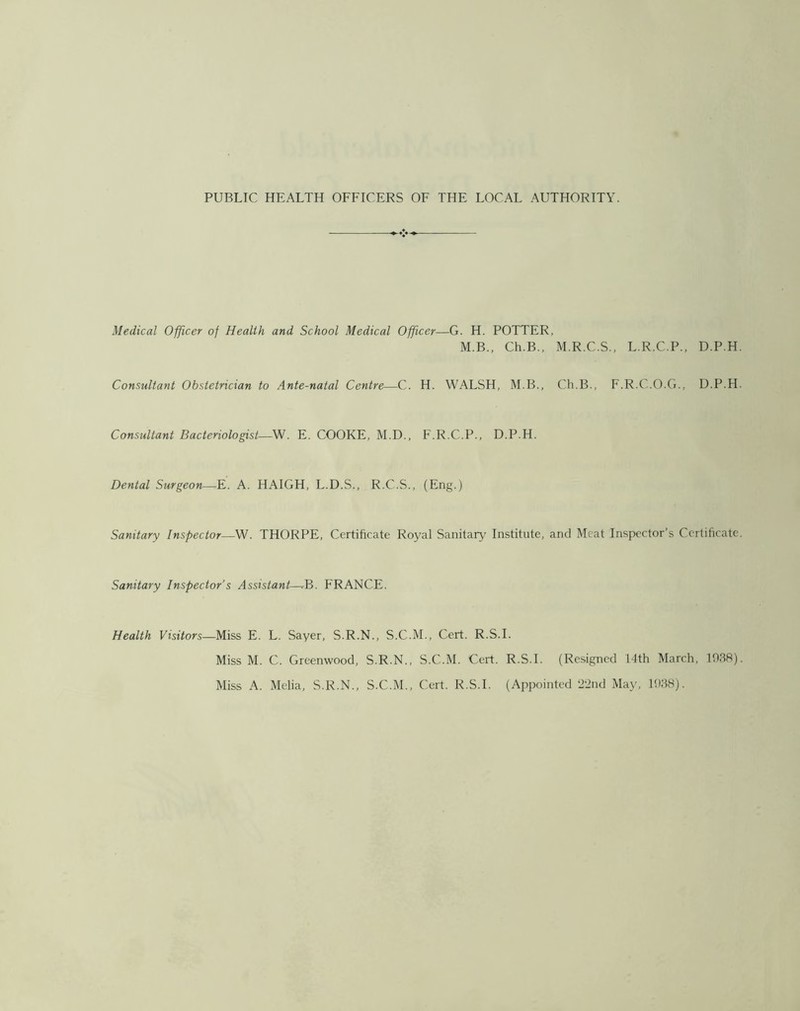 Medical Officer of Health and School Medical Officer—G. H. POTTER, M.B., Ch.B., M.R.C.S., L.R.C.P., D.P.H. Consultant Obstetrician to Ante-natal Centre—C. H. WALSH, M.B., Ch.B., F.R.C.O.G., D.P.H. Consultant Bacteriologist—W. E. COOKE, M.D., F.R.C.P., D.P.H. Dental Surgeon—,E. A. HAIGH, L.D.S., R.C.S., (Eng.) Sanitary Inspector—W. THORPE, Certificate Royal Sanitary Institute, and Meat Inspector’s Certificate. Sanitary Inspector’s Assistant—T3. FRANCE. Health Visitors—Miss E. L. Sayer, S.R.N., S.C.M., Cert. R.S.I. Miss M. C. Greenwood, S.R.N., S.C.M. Cert. R.S.I. (Resigned L4th March, 1038). Miss A. Melia, S.R.N., S.C.M., Cert. R.S.I. (Appointed 22nd May, 1038).