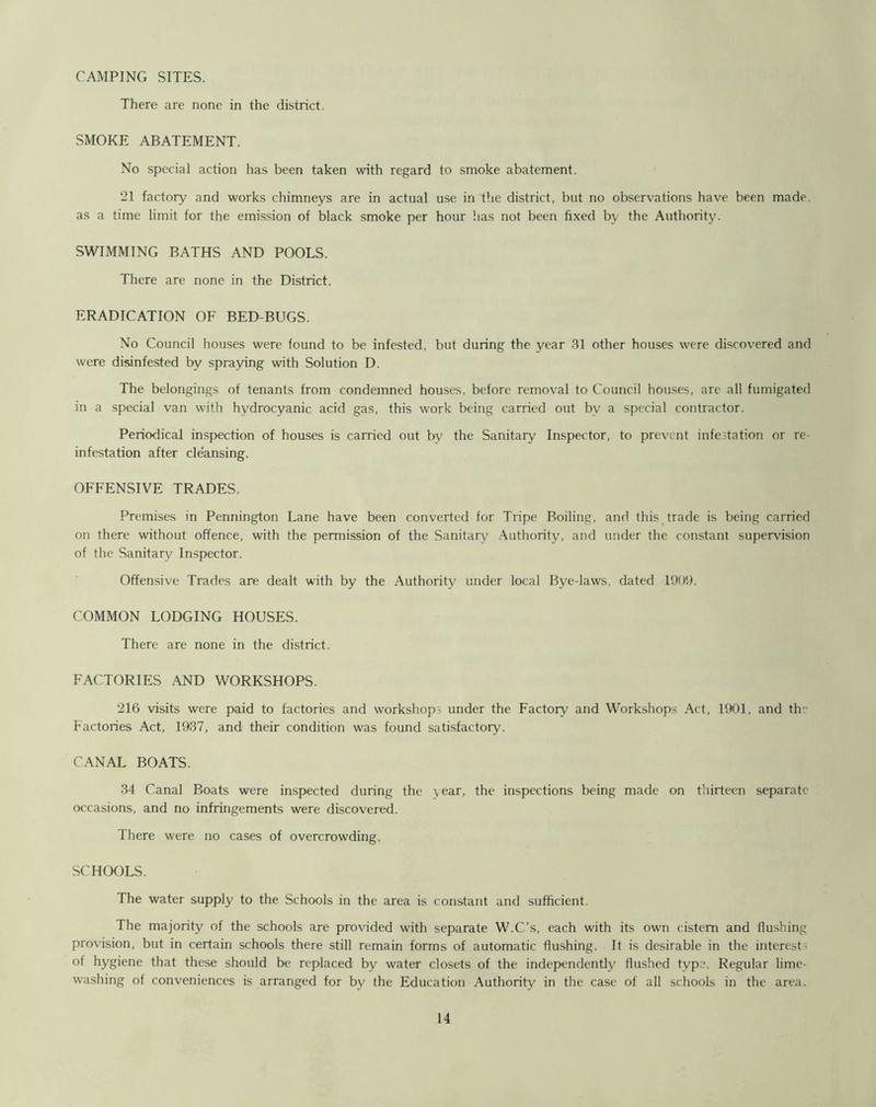 CAMPING SITES. There are none in the district. SMOKE ABATEMENT. No special action has been taken with regard to smoke abatement. 21 factory and works chimneys are in actual use in the district, but no observations have been made, as a time limit for the emission of black smoke per hour has not been fixed by the Authority. SWIMMING BATHS AND POOLS. There are none in the District. ERADICATION OF BED-BUGS. No Council houses were found to be infested, but during the year 31 other houses were discovered and were disinfested by spraying with Solution D. The belongings of tenants from condemned houses, before removal to Council houses, are all fumigated in a special van with hydrocyanic acid gas, this work being carried out by a special contractor. Periodical inspection of houses is carried out by the Sanitary Inspector, to prevent infestation or re- infestation after cleansing. OFFENSIVE TRADES. Premises in Pennington Lane have been converted for Tripe Boiling, and this trade is being carried on there without offence, with the permission of the Sanitary Authority, and under the constant supervision of the Sanitary Inspector. Offensive Trades are dealt with by the Authority under local Bye-laws, dated 1909. COMMON LODGING HOUSES. There are none in the district. FACTORIES AND WORKSHOPS. 216 visits were paid to factories and workshops under the Factory and Workshops Act, 1901, and th Factories Act, 1937, and their condition was found satisfactory. CANAL BOATS. 34 Canal Boats were inspected during the year, the inspections being made on thirteen separate occasions, and no infringements were discovered. There were no cases of overcrowding. SCHOOLS. The water supply to the Schools in the area is constant and sufficient. The majority of the schools are provided with separate W.C’s, each with its own cistern and flushing provision, but in certain schools there still remain forms of automatic flushing. It is desirable in the interests °f hygiene that these should be replaced by water closets of the independently flushed type. Regular lime- washing of conveniences is arranged for by the Education Authority in the case of all schools in the area.