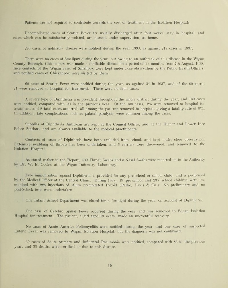 Patients are not required to contribute towards the cost of treatment in the Isolation Hospitals. Uncomplicated cases of Scarlet Fever are usually discharged after four weeks’ stay in hospital, and cases which can be satisfactorily isolated, are nursed, under supervision, at home. 276 cases of notifiable disease were notified during the year 1938, as against 217 cases in 1937. There were no cases of Smallpox during the year, but owing to an outbreak of this disease in the Wigan County Borough, Chickenpox was made a notifiable disease for a period of six months, from 7th August, 1938. Ince contacts of the Wigan cases of Smallpox were kept under close observation by the Public Health Officers, and notified cases of Chickenpox were visited by them. 60 cases of Scarlet Fever were notified during the year, as against 34 in 1937, and of the 60 cases, 21 were removed to hospital for treatment. There were no fatal cases. A severe type of Diphtheria was prevalent throughout the whole district during the year, and 130 cases were notified, compared with 90 in the previous year. Of the 130 cases, 125 were removed to hospital for treatment, and 8 fatal cases occurred, all among the patients removed to hospital, giving a fatality rate of 6%. In addition, late complications such as palatal paralysis, were common among the cases. Supplies of Diphtheria Antitoxin are kept at the Council Offices, and at the Higher and Lower Ince Police Stations, and are always available to the medical practitioners. Contacts of cases of Diphtheria have been excluded from school, and kept under close observation. Extensive swabbing of throats has been undertaken, and 3 carriers were discovered, and removed to the Isolation Hospital. As stated earlier in the Report, 409 Throat Swabs and 3 Nasal Swabs were reported on to the Authority by Dr. W. E. Cooke, at the Wigan Infirmary Laboratory'. Free immunisation against Diphtheria is provided for any pre-school or school child, and is performed by the Medical Officer at the Central Clinic. During 1938, 19 pre school and 235 school children were im- munised with two injections of Alum precipitated Toxoid (Parke, Davis & Co.) No preliminary' and no post-Schick tests were undertaken. One Infant School Department was closed for a fortnight during the year, on account of Diphtheria. One case of Cerebro Spinal Fever occurred during the year, and was removed to Wigan Isolation Hospital for treatment. The patient, a girl aged 18 years, made an uneventful recovery. No cases of Acute Anterior Poliomyelitis were notified during the year, and one case of suspected Enteric Fever was removed to Wigan Isolation Hospital, but the diagnosis was not confirmed. 39 cases of Acute primary and Influenzal Pneumonia were notified, compared with 83 in the previous year, and 33 deaths were certified as due to this disease.