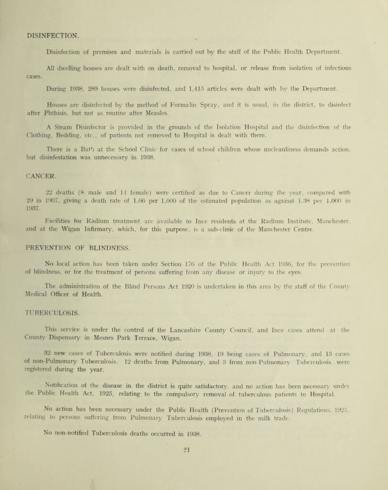 DISINFECTION. Disinfection of premises and materials is carried out by the staff of the Public Health Department. All dwelling houses are dealt with on death, removal to hospital, or release from isolation of infectious cases. During 1938, 289 houses were disinfected, and 1,415 articles were dealt with bv the Department. Houses are disinfected by the method of Formalin Spray, and it is usual, in the district, to disinfect after Phthisis, but not as routine after Measles. A Steam Disinfector is provided in the grounds of the Isolation Hospital and the disinfection of the Clothing, Bedding, etc., of patients not removed to Hospital is dealt with there. There is a Bath at the School Clinic for cases of school children whose uncleanliness demands action, but disinfestation was unnecessary in 1938. CANCER. 22 deaths (8 male and 14 female) were certified as due to Cancer during the year, compared with 29 in 1937, giving a death rate of 1.06 per 1,000 of the estimated population as against 1.38 per 1,000 in 1937. Facilities for Radium treatment are available to Ince residents at the Radium Institute, Manchester, and at the Wigan Infirmary, which, for this purpose, is a sub-clinic of the Manchester Centre. PREVENTION OF BLINDNESS. No local action has been taken under Section 176 of the Public Health Act 1936, for the prevention of blindness, or for the treatment of persons suffering from any disease or injury to the eyes. The administration of the Blind Persons Act 1920 is undertaken in this area by the staff of the County Medical Officer of Health. TUBERCULOSIS. I his service is under the control of the Lancashire County Council, and Ince cases attend at the County Dispensary in Mesnes Park Terrace, Wigan. 32 new' cases of Tuberculosis were notified during 1938, 19 being cases of Pulmonary, and 13 cases of non-Pulmonary Tuberculosis. 12 deaths from Pulmonary, and 3 from non-Pulmonarv Tuberculosis were registered during the year. Notification of the disease in the district is quite satisfactory, and no action has been necessary' under the Public Health Act, 1925, relating to the compulsory removal of tuberculous patients to Hospital. No action has been necessary under the Public Health (Prevention of Tuberculosis) Regulations, 1925 relating to persons suffering from Pulmonary Tuberculosis employed in the milk trade. No non-notified Tuberculosis deaths occurred in 1938.