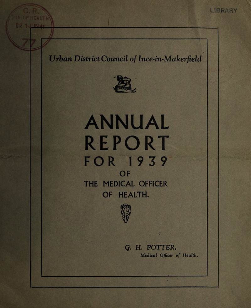 LIBRARY Jr-'' R. p ,l> 0F HEALTHX. C 2 1 J( I Mi4^—44. 1 V77, // 7 L Urban District Council of Ince-in-Makerfield ANNUAL REPORT FOR 1939 OF THE MEDICAL OFFICER OF HEALTH. Q. H. POTTER, Medical Officer of Health.