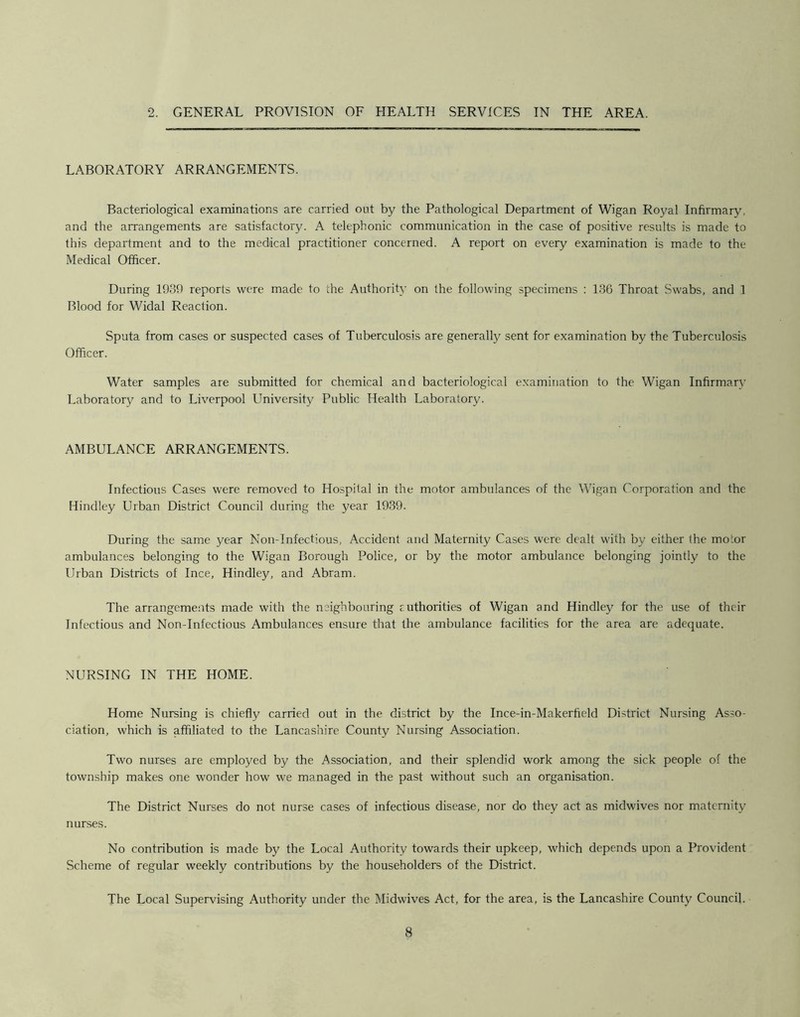 2. GENERAL PROVISION OF HEALTH SERVICES IN THE AREA, LABORATORY ARRANGEMENTS. Bacteriological examinations are carried out by the Pathological Department of Wigan Royal Infirmary, and the arrangements are satisfactory. A telephonic communication in the case of positive results is made to this department and to the medical practitioner concerned. A report on every examination is made to the Medical Officer. During 1939 reports were made to the Authority on the following specimens : 1.36 Throat Swabs, and 1 Blood for Widal Reaction. Sputa from cases or suspected cases of Tuberculosis are generally sent for examination by the Tuberculosis Officer. Water samples are submitted for chemical and bacteriological examination to the Wigan Infirmary Laboratory and to Liverpool University Public Health Laboratory. AMBULANCE ARRANGEMENTS. Infectious Cases were removed to Hospital in the motor ambulances of the Wigan Corporation and the Hindley Urban District Council during the year 1939. During the same year Non-Infectious, Accident and Maternity Cases were dealt with by either the motor ambulances belonging to the Wigan Borough Police, or by the motor ambulance belonging jointly to the Urban Districts of Ince, Hindley, and Abram. The arrangements made with the neighbouring ruthorities of Wigan and Hindley for the use of their Infectious and Non-Infectious Ambulances ensure that the ambulance facilities for the area are adequate. NURSING IN THE HOME. Home Nursing is chiefly carried out in the district by the Ince-in-Makerfield District Nursing Asso- ciation, which is affiliated to the Lancashire County Nursing Association. Two nurses are employed by the Association, and their splendid work among the sick people of the township makes one wonder how we managed in the past without such an organisation. The District Nurses do not nurse cases of infectious disease, nor do they act as midwives nor maternity nurses. No contribution is made by the Local Authority towards their upkeep, which depends upon a Provident Scheme of regular weekly contributions by the householders of the District. The Local Supervising Authority under the Midwives Act, for the area, is the Lancashire County Council.