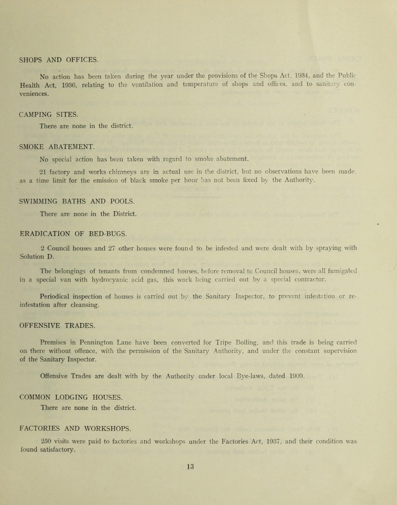 SHOPS AND OFFICES. No action has been taken during the year under the provisions of the Shops Act, 1934, and the Public Health Act, 1936, relating to the ventilation and temperature of shops and offices, and to sanitary con- veniences. CAMPING SITES. There are none in the district. SMOKE ABATEMENT. No special action has been taken with regard to smoke abatement. 21 factory and works chimneys are in actual use in the district, but no observations have been made, as a time limit for the emission of black smoke per hour has not been fixed by the Authority. SWIMMING BATHS AND POOLS. There are none in the District. ERADICATION OF BED-BUGS. 2 Council houses and 27 other houses were found t!o be infested and were dealt with by spraying with Solution D. The belongings of tenants from condemned houses, before removal to Council houses, were all fumigated in a special van with hydrocyanic acid gas, this work being carried out by a special contractor. Periodical inspection of houses is carried out by the Sanitary Inspector, to prevent infestation or re- infestation after cleansing. OFFENSIVE TRADES. Premises in Pennington Lane have been converted for Tripe Boiling, and this trade is being carried on there without offence, with the peimission of the Sanitary Authority, and under the constant supervision of the Sanitary Inspector. Offensive Trades are dealt with by the Authority under local Bye-laws, dated 1909. COMMON LODGING HOUSES. There are none in the district. FACTORIES AND WORKSHOPS. 250 visits were paid to factories and workshops under the Factories Act, 1937, and their condition was found satisfactory.