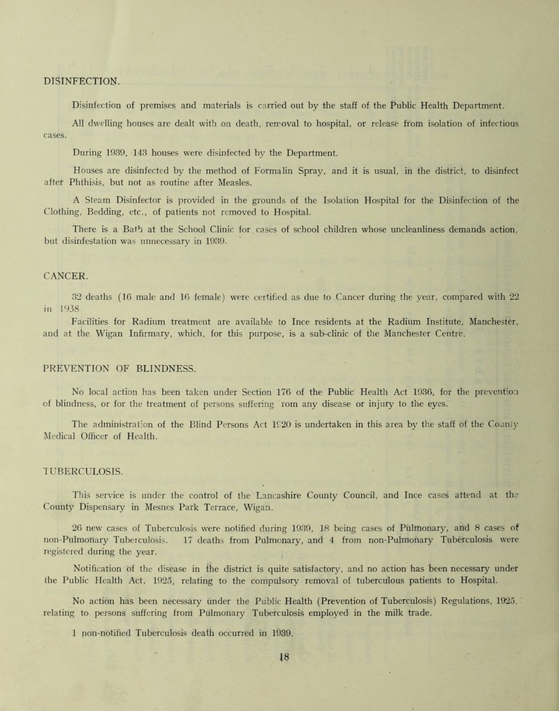 DISINFECTION. Disinfection of premises and materials is carried out by the staff of the Public Health Department. All dwelling houses are dealt with on death, removal to hospital, or release from isolation of infectious cases. During 1939, 143 houses were disinfected by the Department. Houses are disinfected by the method of Formalin Spray, and it is usual, in the district, to disinfect after Phthisis, but not as routine after Measles. A Steam Disinfector is provided in the grounds of the Isolation Hospital for the Disinfection of the Clothing, Bedding, etc., of patients not removed to Hospital. There is a Bath at the School Clinic for cases of school children whose uncleanliness demands action, but disinfestation was unnecessary in 1939. CANCER. 32 deaths (16 male and 16 female) were certified as due to Cancer during the year, compared with 22 in 1938 Facilities for Radium treatment are available to Ince residents at the Radium Institute, Manchester, and at the Wigan Infirmary, which, for this purpose, is a sub-clinic of the Manchester Centre. PREVENTION OF BLINDNESS. No local action has been taken under Section 176 of the Public Health Act 1936, for the prevention of blindness, or for the treatment of persons suffering rom any disease or injury to the eyes. The administration of the Blind Persons Act 1920 is undertaken in this area by the staff of the County Medical Officer of Health. TUBERCULOSIS. This service is under the control of the Lancashire County Council, and Ince cases attend at the County Dispensary in Mesnes Park Terrace, Wigan. 26 new cases of Tuberculosis were notified during 1939, 18 being cases of Pulmonary, and 8 cases of non-Pulmonary Tuberculosis. 17 deaths from Pulmonary, and 4 from non-Pulmonary Tuberculosis were registered during the year. Notification of the disease in the district is quite satisfactory, and no action has been necessary under the Public Health Act, 1925, relating to the compulsory removal of tuberculous patients to Hospital. No action has been necessary under the Public Health (Prevention of Tuberculosis) Regulations, 1925, relating to persons suffering from Pulmonary Tuberculosis employed in the milk trade. 1 non-notified Tuberculosis death occurred in 1939.