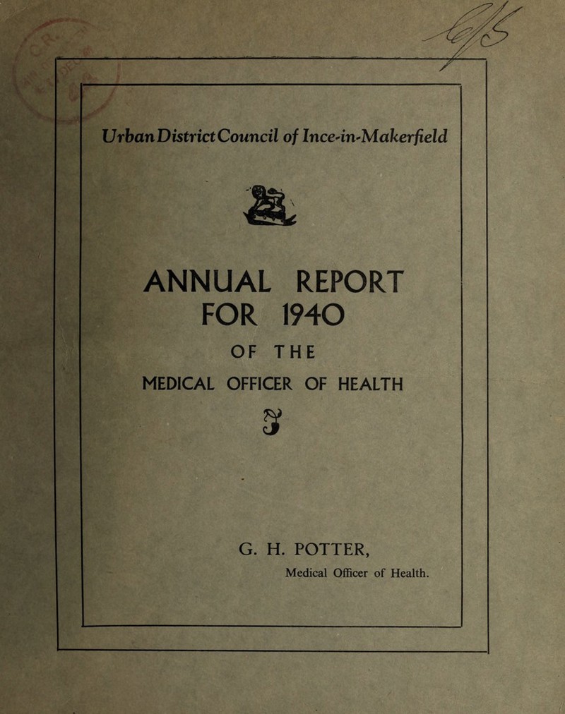 w UrbanDistrictCouncil of Ince-in-Makerfield ANNUAL REPORT FOR 1940 OF THE MEDICAL OFFICER OF HEALTH s G. H. POTTER, Medical Officer of Health.