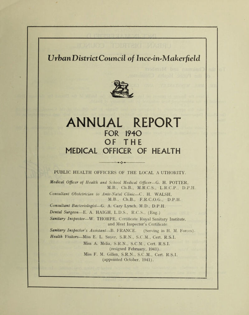 Urban District Council of Ince-in-Makerfield ANNUAL REPORT FOR 1940 OF THE MEDICAL OFFICER OF HEALTH PUBLIC HEALTH OFFICERS OF THE LOCAL A UTHORITY. Medical Officer of Health and School Medical Officer—G. H. POTTER, M.B., Ch.B., M.R.C.S., L.R.C.P., D.P.H. Consultant Obstetrician to Ante-Natal Clinic—C. H. WALSH, M.B., Ch.B., F.R.C.O.G., D.P.H. Consultant Bacteriologist—G. A. Cary Lynch, M.D., D.P.H. Dental Surgeon—E. A. HAIGH, L.D.S., R.C.S., (Eng.) Sanitary Inspector—W. THORPE, Certificate Royal Sanitary Institute, and Meat Inspector’s Certificate Sanitary Inspector’s Assistant—,B. FRANCE. (Serving in H. M. Forces). Health Visitors—Miss E. L. Sayer, S.R.N., S.C.M., Cert. R.S.I. Miss A. Melia, S.R.N., S.C.M., Cert. R.S.I. (resigned February, 1941). Miss F. M. Gillen, S.R.N., S.C.M., Cert. R.S.I. (appointed October, 1941),
