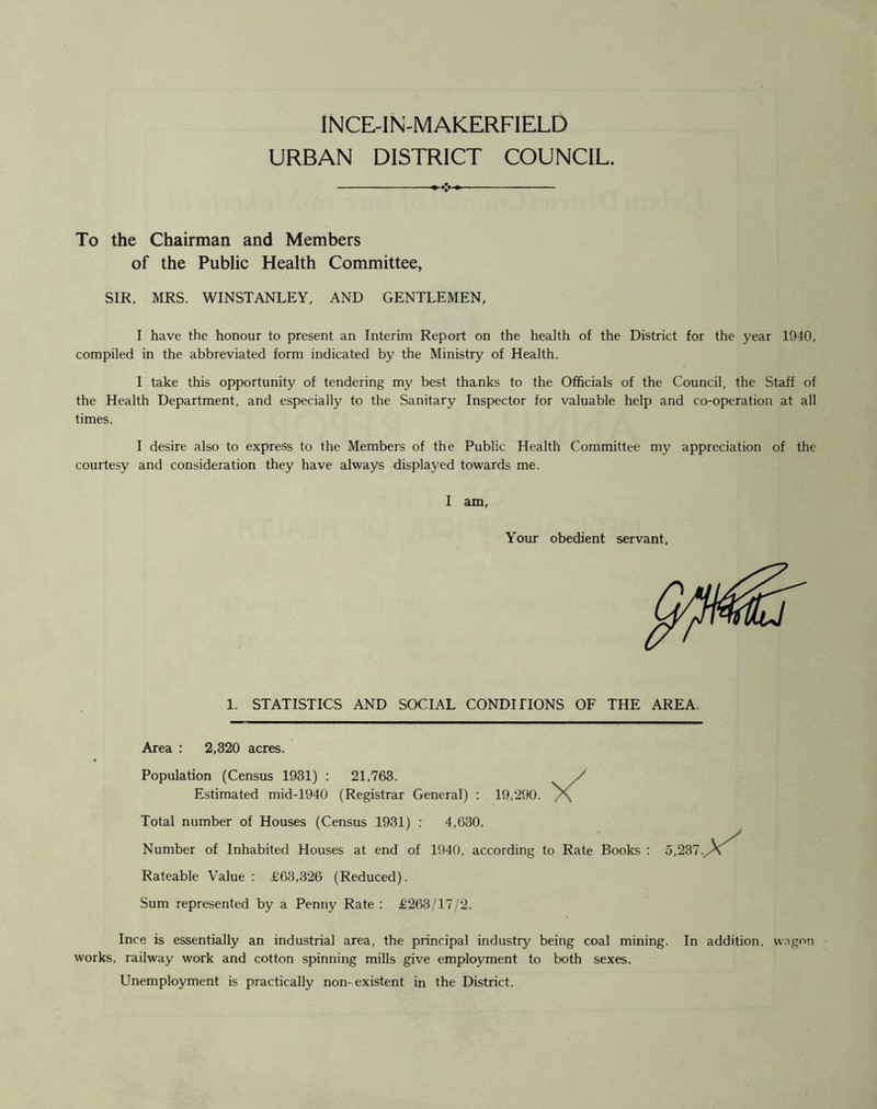 INCE-IN-MAKERFIELD URBAN DISTRICT COUNCIL. To the Chairman and Members of the Public Health Committee, SIR, MRS. WINSTANLEY, AND GENTLEMEN, I have the honour to present an Interim Report on the health of the District for the year 1940, compiled in the abbreviated form indicated by the Ministry of Health. I take this opportunity of tendering my best thanks to the Officials of the Council, the Staff of the Health Department, and especially to the Sanitary Inspector for valuable help and co-operation at all times. I desire also to express to the Members of the Public Health Committee my appreciation of the courtesy and consideration they have always displayed towards me. I am, Your obedient servant, 1. STATISTICS AND SOCIAL CONDITIONS OF THE AREA. : 19,290. X Area : 2,320 acres. Population (Census 1931) : 21,763. Estimated mid-1940 (Registrar General) Total number of Houses (Census 1931) : 4,630. Number of Inhabited Houses at end of 1940, according to Rate Books : 5,237. X Rateable Value : £63,326 (Reduced). Sum represented by a Penny Rate : £263/17/2. Ince is essentially an industrial area, the principal industry being coal mining. In addition, wagon works, railway work and cotton spinning mills give employment to both sexes. Unemployment is practically non-existent in the District.