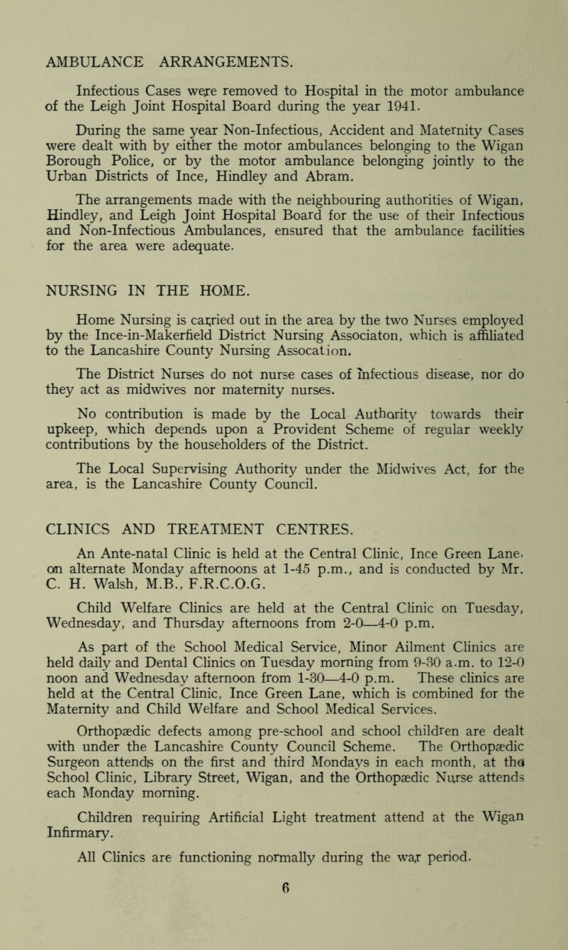 AMBULANCE ARRANGEMENTS. Infectious Cases weire removed to Hospital in the motor ambulance of the Leigh Joint Hospital Board during the year 1941. During the same year Non-Infectious, Accident and Maternity Cases were dealt with by either the motor ambulances belonging to the Wigan Borough Police, or by the motor ambulance belonging jointly to the Urban Districts of Ince, Hindley and Abram. The arrangements made with the neighbouring authorities of Wigan, Hindley, and Leigh Joint Hospital Board for the use of their Infectious and Non-Infectious Ambulances, ensured that the ambulance facilities for the area were adequate. NURSING IN THE HOME. Home Nursing is carried out in the area by the two Nurses employed by the Ince-in-Makerfield District Nursing Associaton, which is affiliated to the Lancashire County Nursing Assocation. The District Nurses do not nurse cases of infectious disease, nor do they act as midwives nor maternity nurses. No contribution is made by the Local Authority towards their upkeep, which depends upon a Provident Scheme of regular weekly contributions by the householders of the District. The Local Supervising Authority under the Mid wives Act, for the area, is the Lancashire County Council. CLINICS AND TREATMENT CENTRES. An Ante-natal Clinic is held at the Central Clinic, Ince Green Lane, on alternate Monday afternoons at 1-45 p.m., and is conducted by Mr. C. H. Walsh, M.B., F.R.C.O.G. Child Welfare Clinics are held at the Central Clinic on Tuesday, Wednesday, and Thursday afternoons from 2-0—4-0 p.m. As part of the School Medical Service, Minor Ailment Clinics are held daily and Dental Clinics on Tuesday morning from 9-80 a.m. to 12-0 noon and Wednesday afternoon from 1-30—4-0 p.m. These clinics are held at the Central Clinic, Ince Green Lane, which is combined for the Maternity and Child Welfare and School Medical Services. Orthopaedic defects among pre-school and school children are dealt with under the Lancashire County Council Scheme. The Orthopaedic Surgeon attends on the first and third Mondays in each month, at the! School Clinic, Library Street, Wigan, and the Orthopaedic Nurse attends each Monday morning. Children requiring Artificial Light treatment attend at the Wigan Infirmary. All Clinics are functioning normally during the wa,r period.