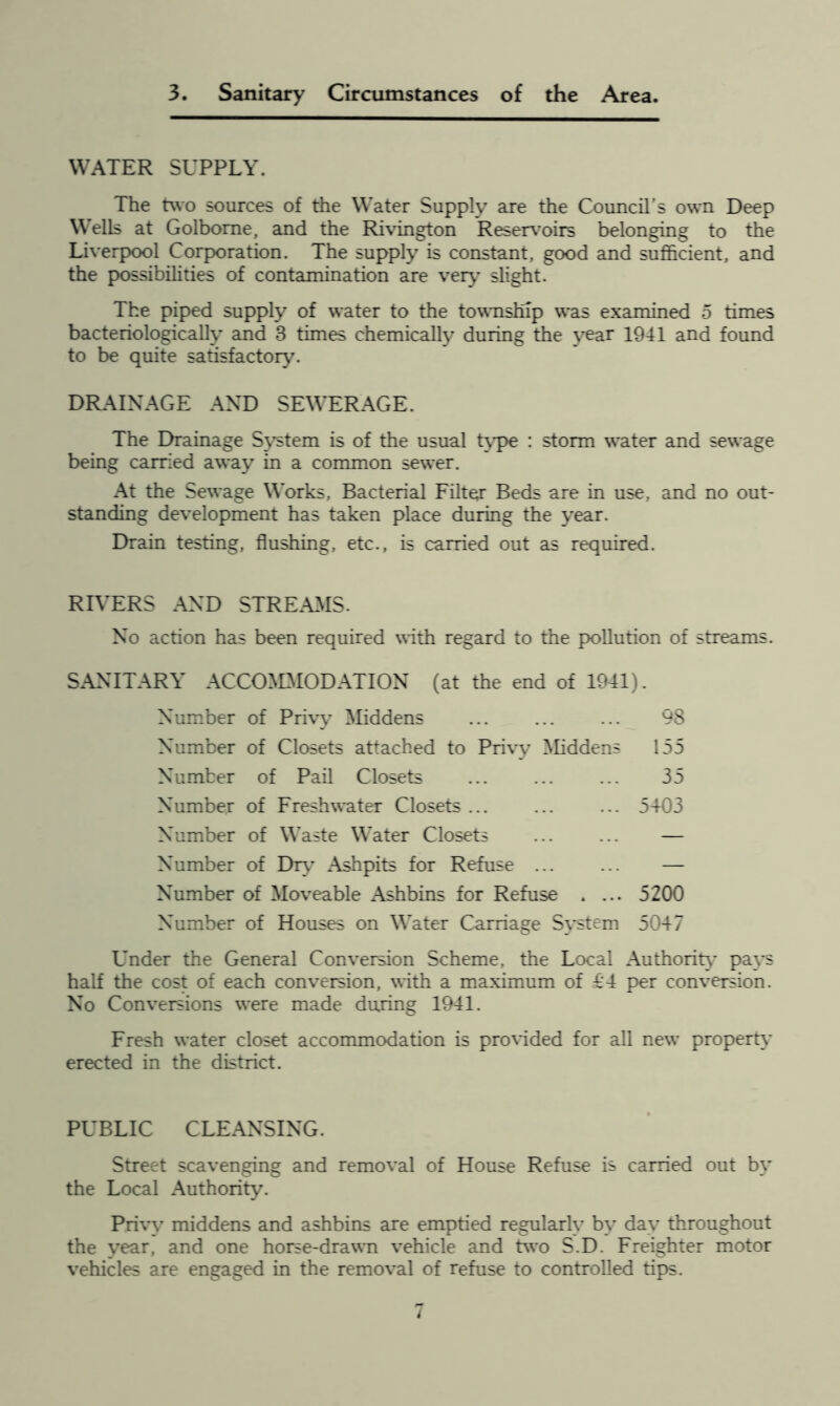 3. Sanitary Circumstances of the Area. WATER SUPPLY. The two sources of the Water Supply are the Council's own Deep Wells at Golbome, and the Rivington Reservoirs belonging to the Liverpool Corporation. The supply is constant, good and sufficient, and the possibilities of contamination are very slight. The piped supply of water to the township was examined 5 times bacteriologically and 8 times chemically during the year 1941 and found to be quite satisfactory. DRAINAGE AND SEWERAGE. The Drainage System is of the usual type : storm water and sewage being carried away in a common sewer. At the Sewage Works, Bacterial Filter Beds are in use, and no out- standing development has taken place during the year. Drain testing, flushing, etc., is carried out as required. RIVERS AND STREAMS. No action has been required with regard to the pollution of streams. SANITARY ACCOMMODATION (at the end of 1941). Number of Privy Middens ... ... ... 98 Number of Closets attached to Privy Middens 155 Number of Pail Closets ... ... ... 35 Number of Freshwater Closets ... ... ... 5403 Number of Waste Water Closets ... ... — Number of Dry Ashpits for Refuse — Number of Moveable Ashbins for Refuse . ... 5200 Number of Houses on Water Carriage System 5047 Under the General Conversion Scheme, the Local Authority pays half the cost of each conversion, with a maximum of £4 per conversion. No Conversions were made during 1941. Fresh water closet accommodation is provided for all new property erected in the district. PUBLIC CLEANSING. Street scavenging and removal of House Refuse is carried out by the Local Authority. Privy middens and ashbins are emptied regularly by day throughout the year, and one horse-drawm vehicle and two S.D. Freighter motor vehicles are engaged in the removal of refuse to controlled tips.