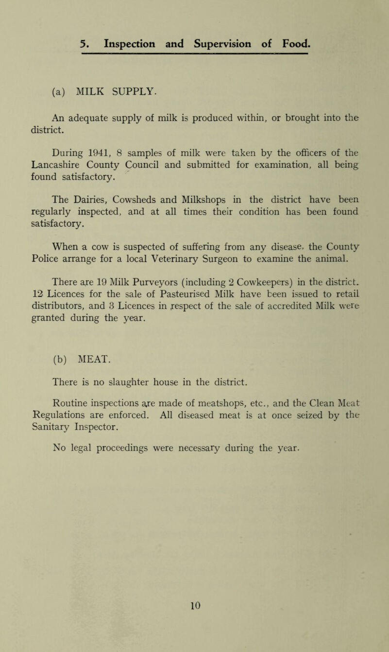 5. Inspection and Supervision of Food. (a) MILK SUPPLY. An adequate supply of milk is produced within, or brought into the district. During 1941, 8 samples of milk were taken by the officers of the Lancashire County Council and submitted for examination, all being found satisfactory. The Dairies, Cowsheds and Milkshops in the district have been regularly inspected, and at all times their condition has been found satisfactory. When a cow is suspected of suffering from any disease, the County Police arrange for a local Veterinary Surgeon to examine the animal. There a,re 19 Milk Purveyors (including 2 Cowkeepers) in the district. 12 Licences for the sale of Pasteurised Milk have been issued to retail distributors, and 3 Licences in .respect of the sale of accredited Milk were granted during the year. (b) MEAT. There is no slaughter house in the district. Routine inspections are made of meatshops, etc., and the Clean Meat Regulations are enforced. All diseased meat is at once seized by the Sanitary Inspector. No legal proceedings were necessary during the year.