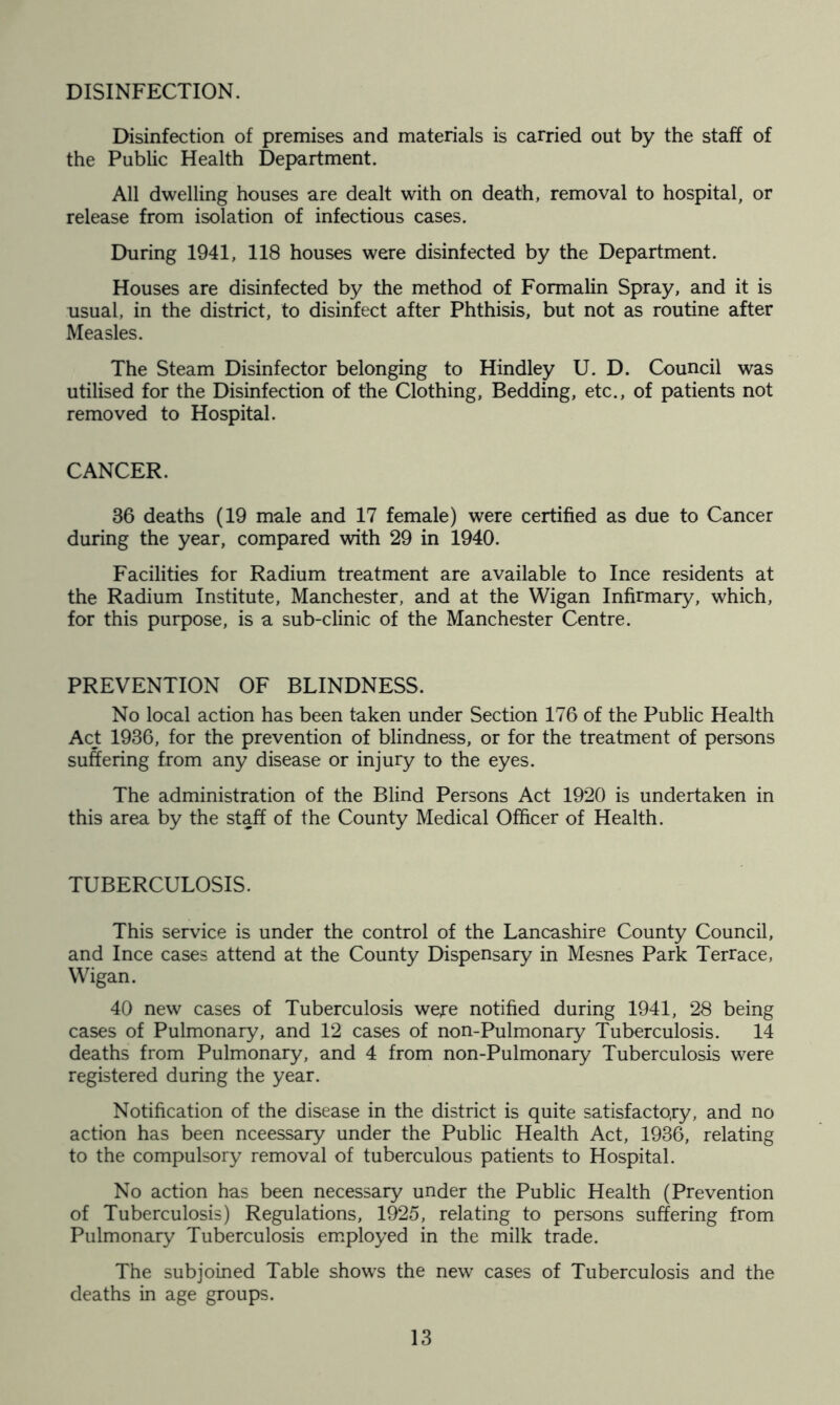 DISINFECTION. Disinfection of premises and materials is carried out by the staff of the Public Health Department. All dwelling houses are dealt with on death, removal to hospital, or release from isolation of infectious cases. During 1941, 118 houses were disinfected by the Department. Houses are disinfected by the method of Formalin Spray, and it is usual, in the district, to disinfect after Phthisis, but not as routine after Measles. The Steam Disinfector belonging to Hindley U. D. Council was utilised for the Disinfection of the Clothing, Bedding, etc., of patients not removed to Hospital. CANCER. 86 deaths (19 male and 17 female) were certified as due to Cancer during the year, compared with 29 in 1940. Facilities for Radium treatment are available to Ince residents at the Radium Institute, Manchester, and at the Wigan Infirmary, which, for this purpose, is a sub-clinic of the Manchester Centre. PREVENTION OF BLINDNESS. No local action has been taken under Section 176 of the Public Health Act 1936, for the prevention of blindness, or for the treatment of persons suffering from any disease or injury to the eyes. The administration of the Blind Persons Act 1920 is undertaken in this area by the staff of the County Medical Officer of Health. TUBERCULOSIS. This service is under the control of the Lancashire County Council, and Ince cases attend at the County Dispensary in Mesnes Park Terrace, Wigan. 40 new cases of Tuberculosis were notified during 1941, 28 being cases of Pulmonary, and 12 cases of non-Pulmonary Tuberculosis. 14 deaths from Pulmonary, and 4 from non-Pulmonary Tuberculosis were registered during the year. Notification of the disease in the district is quite satisfactory, and no action has been nceessary under the Public Health Act, 1936, relating to the compulsory removal of tuberculous patients to Hospital. No action has been necessary under the Public Health (Prevention of Tuberculosis) Regulations, 1925, relating to persons suffering from Pulmonary Tuberculosis employed in the milk trade. The subjoined Table shows the new cases of Tuberculosis and the deaths in age groups.