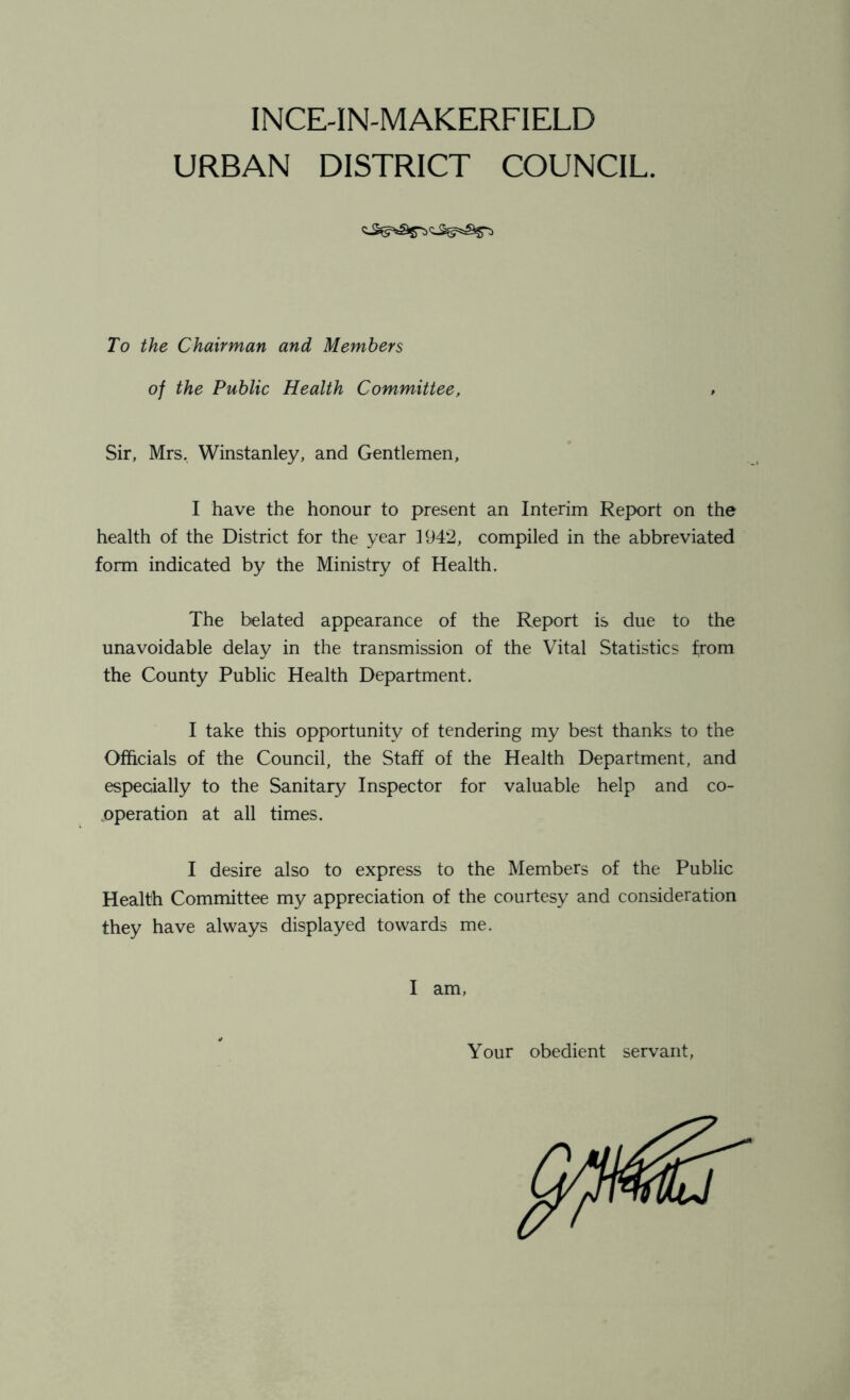 INCE-IN-MAKERFIELD URBAN DISTRICT COUNCIL. To the Chairman and Members of the Public Health Committee, , Sir, Mrs, Winstanley, and Gentlemen, I have the honour to present an Interim Report on the health of the District for the year 1942, compiled in the abbreviated form indicated by the Ministry of Health. The belated appearance of the Report is due to the unavoidable delay in the transmission of the Vital Statistics from the County Public Health Department. I take this opportunity of tendering my best thanks to the Officials of the Council, the Staff of the Health Department, and especially to the Sanitary Inspector for valuable help and co- operation at all times. I desire also to express to the Members of the Public Health Committee my appreciation of the courtesy and consideration they have always displayed towards me. I am, Your obedient servant,