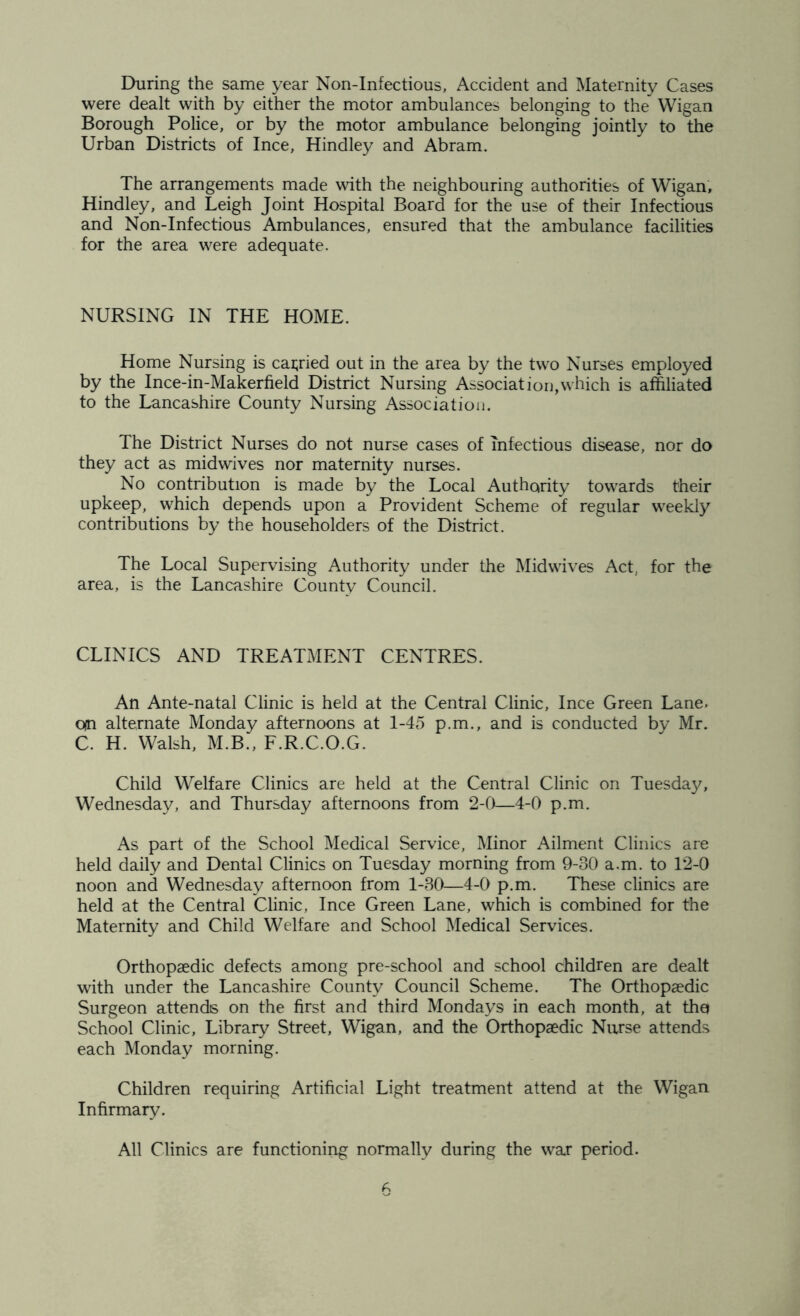 During the same year Non-Infectious, Accident and Maternity Cases were dealt with by either the motor ambulances belonging to the~ Wigan Borough Police, or by the motor ambulance belonging jointly to the Urban Districts of Ince, Hindley and Abram. The arrangements made with the neighbouring authorities of Wigan, Hindley, and Leigh Joint Hospital Board for the use of their Infectious and Non-Infectious Ambulances, ensured that the ambulance facilities for the area were adequate. NURSING IN THE HOME. Home Nursing is carried out in the area by the two Nurses employed by the Ince-in-Makerfield District Nursing Association,which is affiliated to the Lancashire County Nursing Association. The District Nurses do not nurse cases of infectious disease, nor do they act as midwives nor maternity nurses. No contribution is made by the Local Authority towards their upkeep, which depends upon a Provident Scheme of regular weekly contributions by the householders of the District. The Local Supervising Authority under the Mid wives Act, for the area, is the Lancashire County Council. CLINICS AND TREATMENT CENTRES. An Ante-natal Clinic is held at the Central Clinic, Ince Green Lane, qn alternate Monday afternoons at 1-45 p.m., and is conducted by Mr. C. H. Walsh, M.B., F.R.C.O.G. Child Welfare Clinics are held at the Central Clinic on Tuesday, Wednesday, and Thursday afternoons from 2-0—4-0 p.m. As part of the School Medical Service, Minor Ailment Clinics are held daily and Dental Clinics on Tuesday morning from 9-30 a.m. to 12-0 noon and Wednesday afternoon from 1-30—4-0 p.m. These clinics are held at the Central Clinic, Ince Green Lane, which is combined for the Maternity and Child Welfare and School Medical Services. Orthopaedic defects among pre-school and school children are dealt with under the Lancashire County Council Scheme. The Orthopaedic Surgeon attends on the first and third Mondays in each month, at tha School Clinic, Library Street, Wigan, and the Orthopaedic Nurse attends each Monday morning. Children requiring Artificial Light treatment attend at the Wigan Infirmary. All Clinics are functioning normally during the war period.