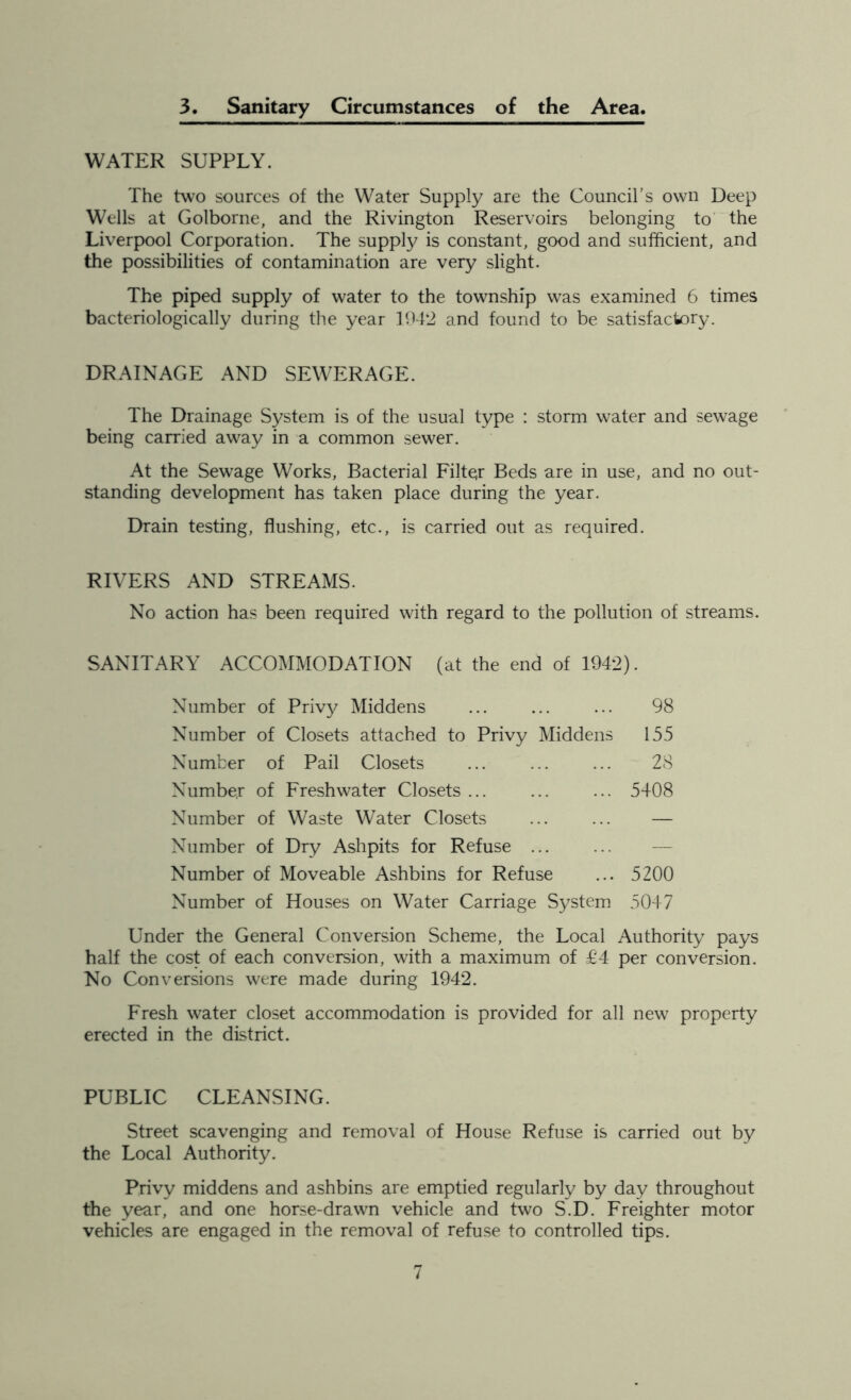 3. Sanitary Circumstances of the Area. WATER SUPPLY. The two sources of the Water Supply are the Council’s own Deep Wells at Golborne, and the Rivington Reservoirs belonging to the Liverpool Corporation. The supply is constant, good and sufficient, and the possibilities of contamination are very slight. The piped supply of water to the township was examined 6 times bacteriologically during the year 1942 and found to be satisfactory. DRAINAGE AND SEWERAGE. The Drainage System is of the usual type : storm water and sewage being carried away in a common sewer. At the Sewage Works, Bacterial Filter Beds are in use, and no out- standing development has taken place during the year. Drain testing, flushing, etc., is carried out as required. RIVERS AND STREAMS. No action has been required with regard to the pollution of streams. SANITARY ACCOMMODATION (at the end of 1942). Number of Privy Middens ... ... ... 98 Number of Closets attached to Privy Middens 155 Number of Pail Closets ... ... ... 28 Number of Freshwater Closets ... ... ... 5408 Number of Waste Water Closets ... ... — Number of Dry Ashpits for Refuse Number of Moveable Ashbins for Refuse ... 5200 Number of Houses on Water Carriage System 5047 Under the General Conversion Scheme, the Local Authority pays half the cost of each conversion, with a maximum of £4 per conversion. No Conversions were made during 1942. Fresh water closet accommodation is provided for all new property erected in the district. PUBLIC CLEANSING. Street scavenging and removal of House Refuse is carried out by the Local Authority. Privy middens and ashbins are emptied regularly by day throughout the year, and one horse-drawn vehicle and two S.D. Freighter motor vehicles are engaged in the removal of refuse to controlled tips.