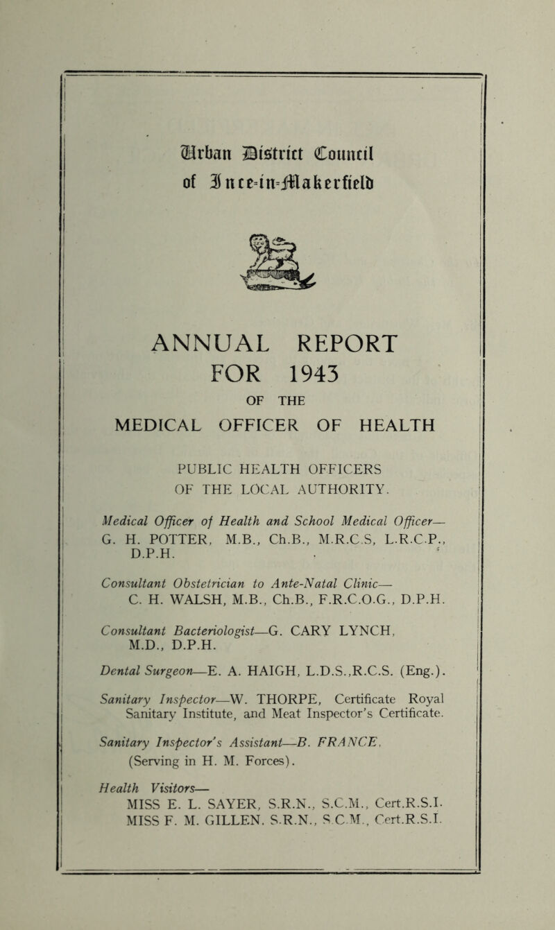 Urban ©isitiitt Council of 3ntE=in=Jllakcrficlir ANNUAL REPORT FOR 1943 OF THE MEDICAL OFFICER OF HEALTH PUBLIC HEALTH OFFICERS OF THE LOCAL AUTHORITY. Medical Officer of Health and School Medical Officer— G. H. POTTER, M.B., Ch.B., M.R.C.S, L.R.C.P., D.P.H. Consultant Obstetrician to Ante-Natal Clinic— C. H. WALSH, M.B., Ch.B., F.R.C.O.G., D.P.H. Consultant Bacteriologist—G. CARY LYNCH, M.D., D.P.H. Dental Surgeon—E. A. HAIGH, L.D.S.,R.C.S. (Eng.). Sanitary Inspector—W. THORPE, Certificate Royal Sanitary Institute, and Meat Inspector’s Certificate. Sanitary Inspector s Assistant—B. FRANCE, (Serving in H. M. Forces). Health Visitors— MISS E. L. SAYER, S.R.N., S.C.M., Cert.R.S.L MISS F. M. GILLEN. S.R.N., S C.M., Cert.R.S.L