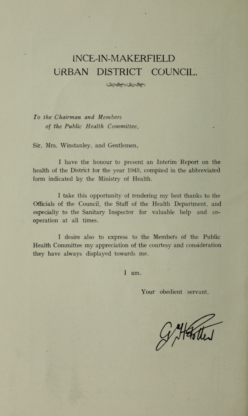 INCE-IN-MAKERFIELD URBAN DISTRICT COUNCIL. To the Chairman and Members of the Public Health Committee, Sir, Mrs. Winstanley, and Gentlemen, I have the honour to present an Interim Report on the health of the District for the year 1943, compiled in the abbreviated form indicated by the Ministry of Health. I take this opportunity of tendering my best thanks to the Officials of the Council, the Staff of the Health Department, and especially to the Sanitary Inspector for valuable help and co- operation at all times. I desire also to express to the Members of the Public Health Committee my appreciation of the courtesy and consideration they have always displayed towards me. I am, Your obedient servant,