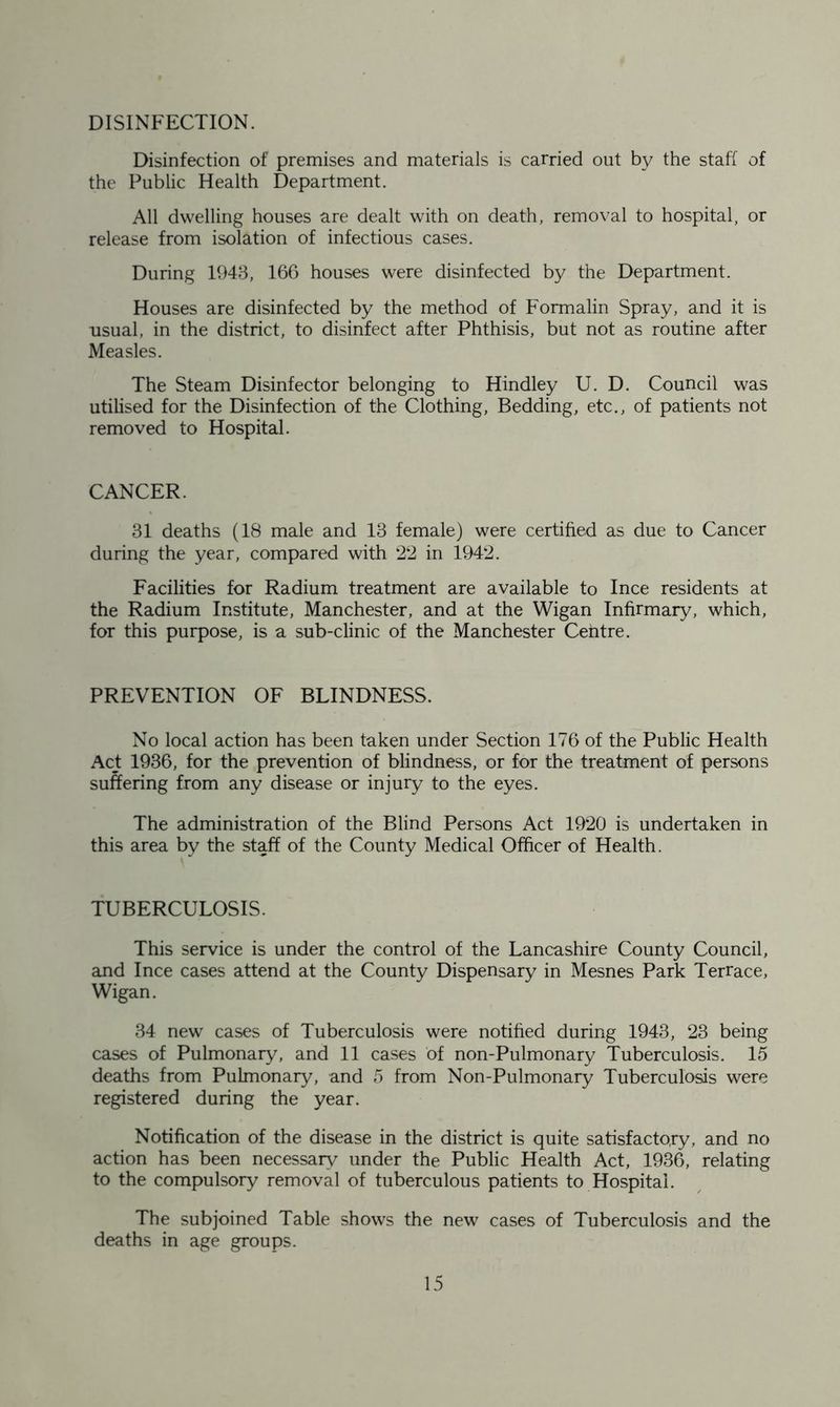 DISINFECTION. Disinfection of premises and materials is carried out by the staff of the Public Health Department. All dwelling houses are dealt with on death, removal to hospital, or release from isolation of infectious cases. During 1943, 166 houses were disinfected by the Department. Houses are disinfected by the method of Formalin Spray, and it is usual, in the district, to disinfect after Phthisis, but not as routine after Measles. The Steam Disinfector belonging to Hindley U. D. Council was utilised for the Disinfection of the Clothing, Bedding, etc., of patients not removed to Hospital. CANCER. 31 deaths (18 male and 13 female) were certified as due to Cancer during the year, compared with 22 in 1942. Facilities for Radium treatment are available to Ince residents at the Radium Institute, Manchester, and at the Wigan Infirmary, which, for this purpose, is a sub-clinic of the Manchester Centre. PREVENTION OF BLINDNESS. No local action has been taken under Section 176 of the Public Health Act 1936, for the prevention of blindness, or for the treatment of persons suffering from any disease or injury to the eyes. The administration of the Blind Persons Act 1920 is undertaken in this area by the staff of the County Medical Officer of Health. TUBERCULOSIS. This service is under the control of the Lancashire County Council, and Ince cases attend at the County Dispensary in Mesnes Park Terrace, Wigan. 34 new cases of Tuberculosis were notified during 1943, 23 being cases of Pulmonary, and 11 cases of non-Pulmonary Tuberculosis. 15 deaths from Pulmonary, and 5 from Non-Pulmonary Tuberculosis were registered during the year. Notification of the disease in the district is quite satisfactory, and no action has been necessary under the Public Health Act, 1936, relating to the compulsory removal of tuberculous patients to Hospital. The subjoined Table shows the new cases of Tuberculosis and the deaths in age groups.