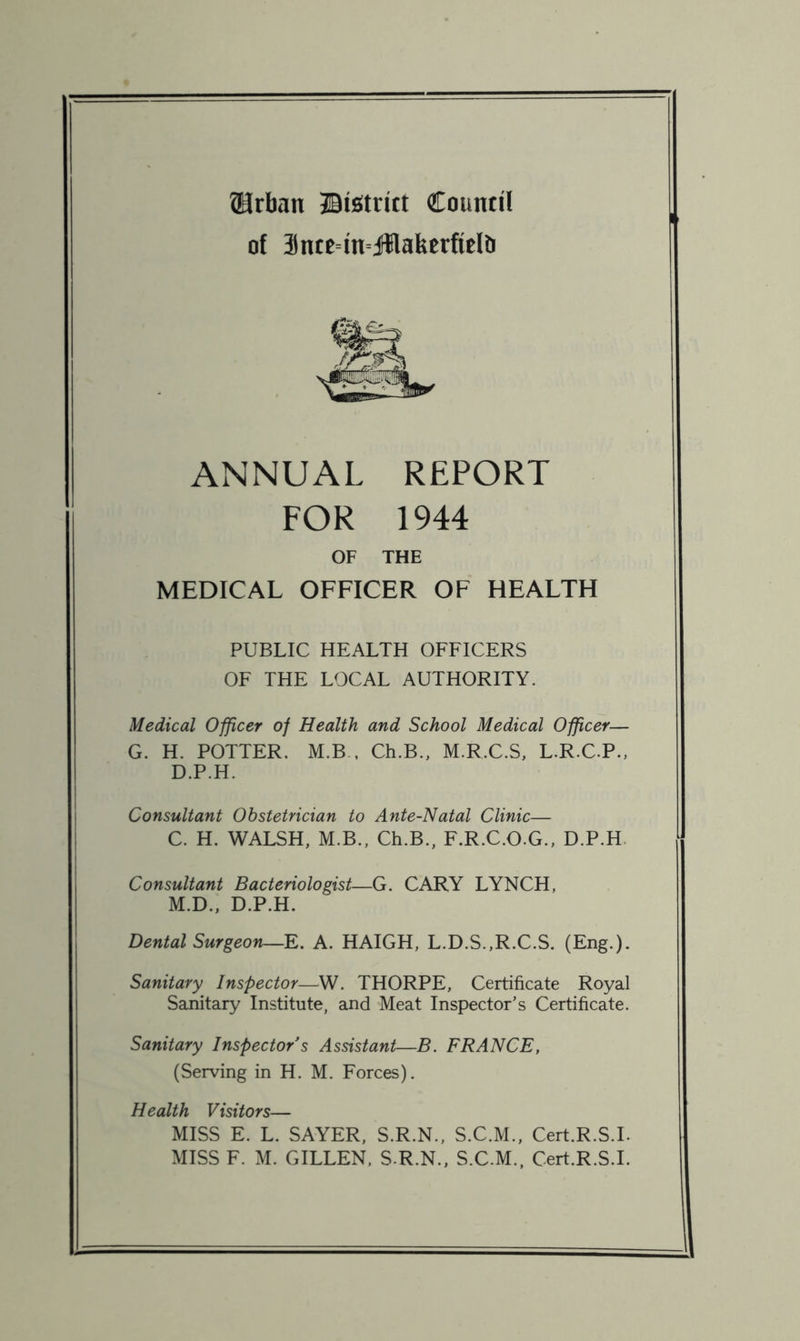 ®rban ©istrict Council of intc=in=j!lakcrfiefli ANNUAL REPORT FOR 1944 OF THE MEDICAL OFFICER OF HEALTH PUBLIC HEALTH OFFICERS OF THE LOCAL AUTHORITY. Medical Officer of Health and School Medical Officer— G. H. POTTER. M.B . Ch.B., M.RX.S, L.R.C.P., D.P.H. Consultant Obstetrician to Ante-Natal Clinic— C. H. WALSH, M.B., Ch.B., F.R.C.O.G., D.P.H. Consultant Bacteriologist—G. CARY LYNCH, M.D., D.P.H. Dental Surgeon—E. A. HAIGH, L.D.S.,R.C.S. (Eng.). Sanitary^ Inspector—W. THORPE, Certificate Royal Sanitary Institute, and Meat Inspector’s Certificate. Sanitary Inspector s Assistant—B. FRANCE, (Serving in H. M. Forces). Health Visitors— MISS E. L. SAYER, S.R.N., S.C.M., Cert.R.S.L MISS F. M. GILLEN. S.R.N., S.C.M., Cert.R.S.L