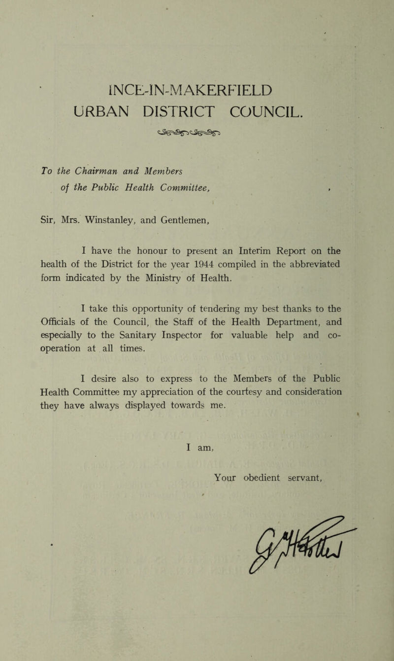 INCE-IN-MAKERFIELD URBAN DISTRICT COUNCIL. To the Chairman and Members of the Public Health Committee, Sir, Mrs. Winstanley, and Gentlemen, I have the honour to present an Interim Report on the health of the District for the year 1944 compiled in the abbreviated form indicated by the Ministry of Health. I take this opportunity of tendering my best thanks to the Officials of the Council, the Staff of the Health Department, and esj>eGially to the Sanitary Inspector for valuable help and co- operation at all times. I desire also to express to the Members of the Public Health Committee my appreciation of the courtesy and consideration they have always displayed towards me. I am, Your obedient servant,