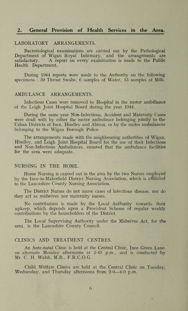 2. General Provision of Health Services in the Area. LABORATORY ARRANGEMENTS. Bacteriological examinations are carried out by the Pathological Department of Wigan Royal Inhrmary, and the arrangements are satisfactory. A report on every examination is made to the Public Health Department. During 1944 reports were made to the Authority on the following specimens : 59 Throat Swabs, 6 samples of Water, 15 samples of Milk. AMBULANCE ARRANGEMENTS. Infectious Cases were removed to Hospital in the motor ambillance of the Leigh Joint Hospital Board during the year 1944. During the same year Non-Infectious, Accident and Maternity Cases were dealt with by either the motor ambulance belonging jointly to the Urban Districts of Ince, Hindley and Abram, or by the motor ambulances belonging to the Wigan Borough Police. The arrangements made with the neighbouring authorities of Wigan, Hindley, and Leigh Joint Hospital Board for the use of their Infectious and Non-Infectious Ambulances,. ensured that the ambulance facilities for the area were adequate. NURSING IN THE HOME. Home Nursing is carried out in the area by the two Nurses employed by the Ince-in-Makerfield District Nursing Association, which is affiliated to the Lancashire County Nursing Association. The District Nurses do not nurse cases of infectious disease, nor do they act as midwives nor maternity nurses. No contribution is made by the Local Authority towards their upkeep, which depends upon a Provident Scheme of regular weekly contributions by the householders of the District. The Local Supervising Authority under the Midwives Act, for the area, is the Lancashire County Council. CLINICS AND TREATMENT CENTRES. An Ante-natal Clinic is held at the Central Clinic, Ince Green Lane, on alternate Monday afternoons at 2-45 p.m., and is conducted by Mr. C. H. Walsh, M.B., F.R.C.O.G. Child Welfare Clinics are held at the Central Clinic on Tuesday, Wednesday, and Thursday afternoons from 2-0—4-0 p.m.