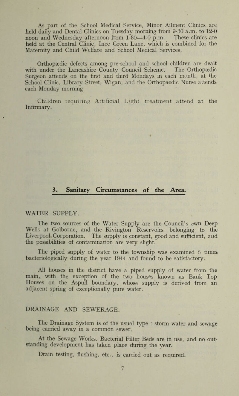 As part of the School Medical Service, Minor Ailment Clinics are held daily and Dental Clinics on Tuesday morning from 9-30 a.m. to 12-0 noon and Wednesday afternoon from 1-30—4-0 p.m. These clinics are held at the Central Clinic, Ince Green Lane, which is combined for the Maternity and Child Welfare and School Medical Services. Orthopaedic defects among pre-school and school children are dealt with under the Lancashire County Council Scheme. The Orthopaedic Surgeon attends on the first and third Mondays in each month, at the School Clinic, Library Street, Wigan, and the Orthopaedic Nurse attends each Monday morning Children requiring Artificial Light treatment attend at the Infirmary. 3. Sanitary Circumstances of the Area. WATER SUPPLY. The two sources of the Water Supply are the Council’s own Deep Wells at Golborne, and the Rivington Reservoirs belonging to the Liverpool Corporation. The supply is constant, good and sufficient, and the possibilities of contamination are very slight. The piped supply of water to the township was examined 6 times bacteriologically during the year 1944 and found to be satisfactory. All houses in the district have a piped supply of water from the main, with the exception of the two houses known as Bank Top Houses on the Aspull boundary, whose supply is derived from an adjacent spring of exceptionally pure water. DRAINAGE AND SEWERAGE. The Drainage System is of the usual type : storm water and sewage being carried away in a common sewer. At the Sewage Works, Bacterial Filte;r Beds are in use, and no out- standing development has taken place during the year. Drain testing, flushing, etc., is carried out as required.