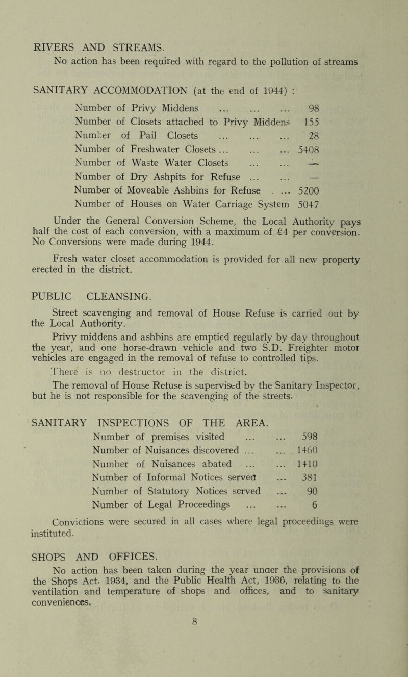 RIVERS AND STREAMS. No action has been required with regard to the pollution of streams SANITARY ACCOMMODATION (at the end of 1944) ; Number of Privy Middens ... ... ... 98 Number of Closets attached to Privy Middens 155 Number of Pail Closets ... ... ... 28 Number of Freshwater Closets ... ... ... 5408 Number of Waste Water Closets — Number of Dry Ashpits for Refuse ... ... — Number of Moveable Ashbins for Refuse . ... 5200 Number of Houses on Water Carriage System 5047 Under the General Conversion Scheme, the Local Authority pays half the cost of each conversion, with a maximum of T4 per conversion. No Conversions were made during 1944. Fresh water closet accommodation is provided for all new property erected in the district. PUBLIC CLEANSING. Street scavenging and removal of House Refuse is carried out by the Local Authority. Privy middens and ashbins are emptied regularly by day throughout the year, and one horse-drawn vehicle and two S.D. Freighter motor vehicles are engaged in the removal of refuse to controlled tips. There is no destructor in the district. The removal of House Refuse is supervised by the Sanitary Inspector, but he is not responsible for the scavenging of the streets. SANITARY INSPECTIONS OF THE AREA. Number of premises visited ... 598 Number of Nuisances discovered ... ... 1460 Number of Nuisances abated ... HIO Number of Informal Notices servea ... 381 Number of Statutory Notices served 90 Number of Legal Proceedings 6 Convictions were secured in all cases where legal proceedings were instituted. SHOPS AND OFFICES. No action has been taken during the year unaer the provisions of the Shops Act, 1934, and the Public Health Act, 1936, relating to the ventilation and temperature of shops and offices, and to sanitary conveniences.