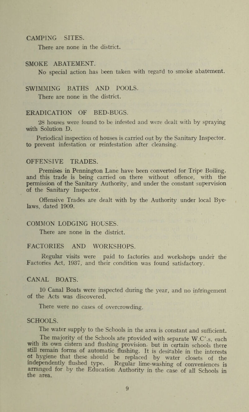 CAMPING SITES. There are none in the district. SMOKE ABATEMENT. No special action has been taken with regard to smoke abatement. SWIMMING BATHS AND POOLS. There are none in the district. ERADICATION OF BED-BUGS. 28 houses were found to be infested and were dealt with by spraying with Solution D. Periodical inspection of houses is carried out by the Sanitary Inspector, to prevent infestation or reinfestation after cleansing. OFFENSIVE TRADES. Premises in Pennington Lane have been converted for Tripe Boiling, and this trade is being carried on there without offence, with the permission of the Sanitary Authority, and under the constant supervision of the Sanitary Inspector. Offensive Trades are dealt with by the Authority under local Bye- laws, dated 1909. COMMON LODGING HOUSES. There are none in the district. FACTORIES AND WORKSHOPS. Regular visits were paid to factories and workshops under the Factories Act, 1937, and their condition was found satisfactory. CANAL BOATS. 10 Canal Boats were inspected during the 3^ear, and no infringement of the Acts was discovered. There were no cases of overcrowding. SCHOOLS. The water supply to the Schools in the area is constant and sufficient. The majority of the Schools are provided with separate W.C’.s, each with its own cistern and flushing provision, but in ceirtain schools there still remain forms of automatic flushing. It is desirable in the interests 01 hygiene that these should be replaced by water closets of the indej>endently flushed type. Regular lime-washing of conveniences is arranged for by the Education Authority in the case of all Schools in the area.