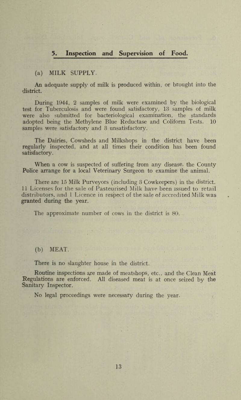 5. Inspection and Supervision of Food. (a) MILK SUPPLY. An adequate supply of milk is produced within, or brought into the district. During 1944, 2 samples of milk were examined by the biological test for Tuberculosis and were found satisfactory, 13 samples of milk were also submitted for bacteriological examination, the standards adopted being the Methylene Blue Reductase and Coliform Tests. 10 samples were satisfactory and 3 unsatisfactory. The Dairies, Cowsheds and Milkshops in the district have been regularly inspected, and at all times their condition has been found satisfactory. When a cow is suspected of suffering from any disease, the County Police arrange for a local Veterinary Surgeon to examine the animal. There are 15 Milk Purveyors (including 3 Cowkeepers) in the district. 11 Licenses for the sale of Pasteurised Milk have been issued to retail distributors, and 1 Licence in respect of the sale of accredited Milk was granted during the year. The approximate number of cows in the district is 80. (b) MEAT. There is no slaughter house in the district. Routine inspections are made of meatshops, etc., and the Clean Meat Regulations are enforced. All diseased meat is at once seized by the Sanitary Inspector. No legal proceedings were necessary during the year. r