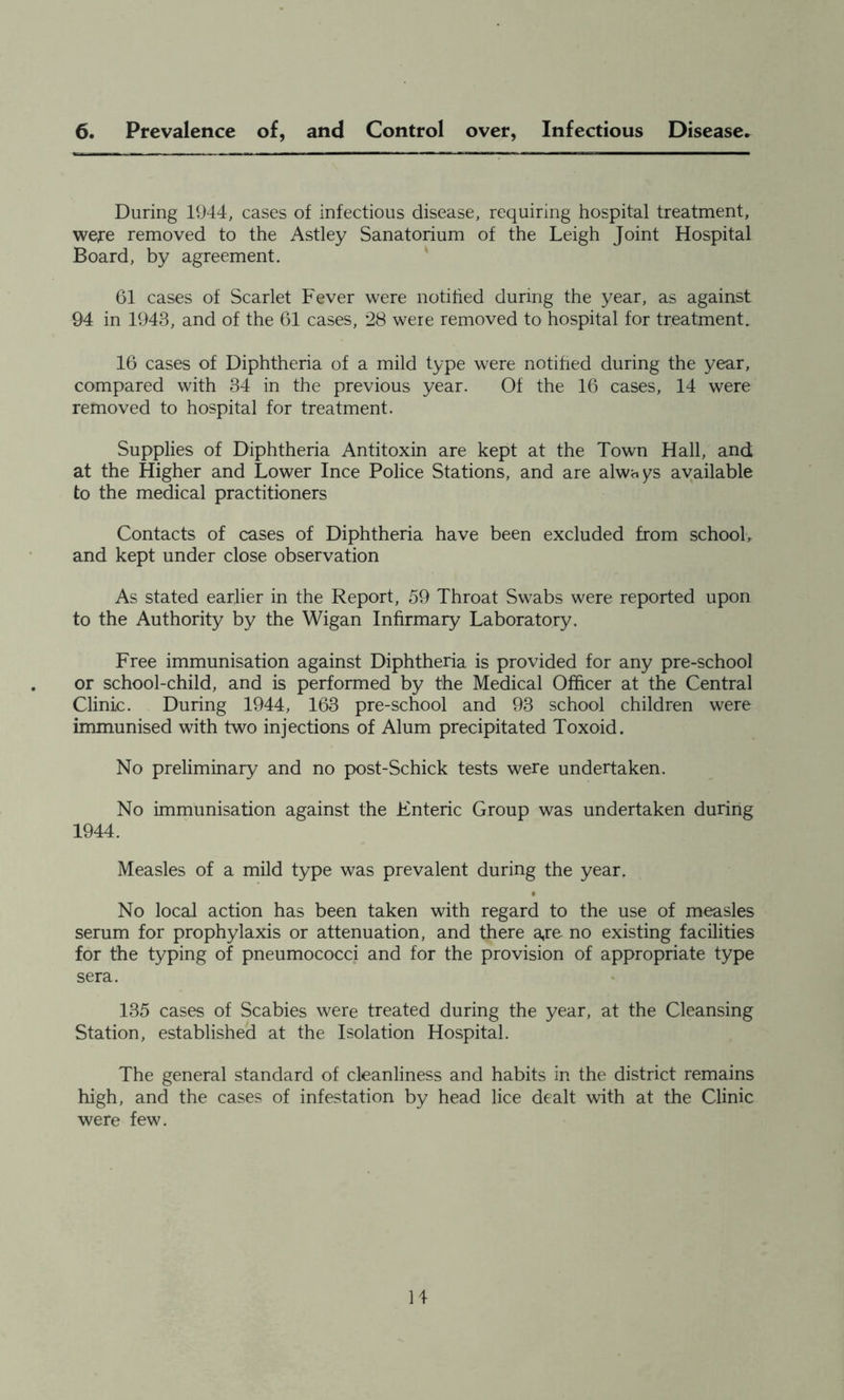 6. Prevalence of, and Control over, Infectious Disease. During 1944, cases of infectious disease, requiring hospital treatment, were removed to the Astley Sanatorium of the Leigh Joint Hospital Board, by agreement. ' 61 cases of Scarlet Fever were notihed during the year, as against 94 in 1943, and of the 61 cases, 28 were removed to hospital for treatment. 16 cases of Diphtheria of a mild type were notihed during the year, compared with 34 in the previous year. Of the 16 cases, 14 were removed to hospital for treatment. Supplies of Diphtheria Antitoxin are kept at the Town Hall, and at the Higher and Lower Ince Police Stations, and are always available to the medical practitioners Contacts of cases of Diphtheria have been excluded from schooL and kept under close observation As stated earlier in the Report, 59 Throat Swabs were reported upon to the Authority by the Wigan Infirmary Laboratory. Free immunisation against Diphtheria is provided for any pre-school or school-child, and is performed by the Medical Officer at the Central Clinic. During 1944, 163 pre-school and 93 school children were immunised with two injections of Alum precipitated Toxoid. No preliminary and no post-Schick tests were undertaken. No immunisation against the Enteric Group was undertaken during 1944. Measles of a mild type was prevalent during the year. No local action has been taken with regard to the use of measles serum for prophylaxis or attenuation, and there a,re no existing facilities for the typing of pneumococci and for the provision of appropriate type sera. 135 cases of Scabies were treated during the year, at the Cleansing Station, established at the Isolation Hospital. The general standard of cleanliness and habits in the district remains high, and the cases of infestation by head lice dealt with at the Clinic were few.