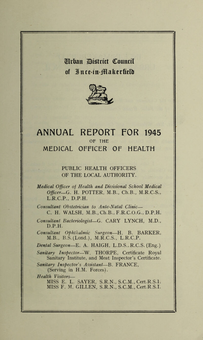 Urban Uiaitrict Council of SntetnjttafeerfieUr ANNUAL REPORT FOR 1945 OF THE MEDICAL OFFICER OF HEALTH PUBLIC HEALTH OFFICERS OF THE LOCAL AUTHORITY. Medical Officer of Health and Divisional School Medical Officer—G. H. POTTER, M.B., Ch.B., M.R.C.S., L. R.C.P., D.P.H. Consultant Obstetrician to Ante-Natal Clinic— C. H. WALSH, M.B., Ch.B., F.R.C.O.G., D.P.H. Consultant Bacteriologist—G. CARY LYNCH, M.D., D. P.H. Consultant Ophthalmic Surgeon—H. B. BARKER, M. B., B.S.(Lond.), M.R.C.S., L.R.C.P. Dental Surgeon—E. A. HAIGH, L.D.S.,R.C.S. (Eng.) Sanitary Inspector—W. THORPE, Certificate Royal Sanitary Institute, and Meat Inspector’s Certificate. Sanitary Inspector’s Assistant—B. FRANCE, (Serving in H.M. Forces). Health Visitors— MISS E. L. SAYER, S.R.N., S.C.M., Cert.R.S.l. MISS F. M. GILLEN, S.R.N., S.C.M., Cert.R.S.l.