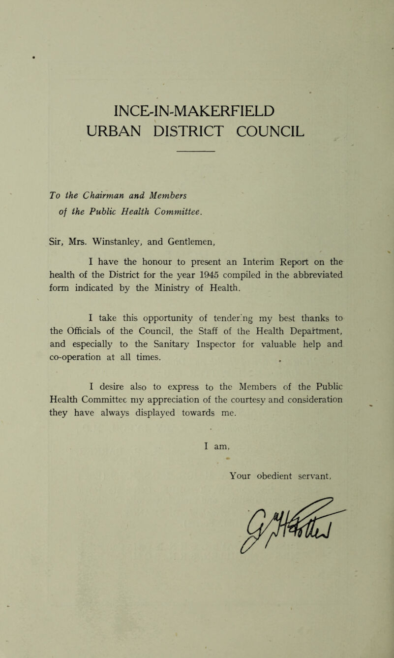 INCE-IN-MAKERFIELD URBAN DISTRICT COUNCIL To the Chairman and Members of the Public Health Committee. Sir, Mrs. Winstanley, and Gentlemen, I have the honour to present an Interim Report on the health of the District for the year 1945 compiled in the abbreviated form indicated by the Ministry of Health. I take this opportunity of tendering my best thanks to the Officials of the Council, the Staff of the Health Department, and especially to the Sanitary Inspector for valuable help and co-operation at all times. I desire also to express to the Members of the Public Health Committee my appreciation of the courtesy and consideration they have always displayed towards me. I am, Your obedient servant,