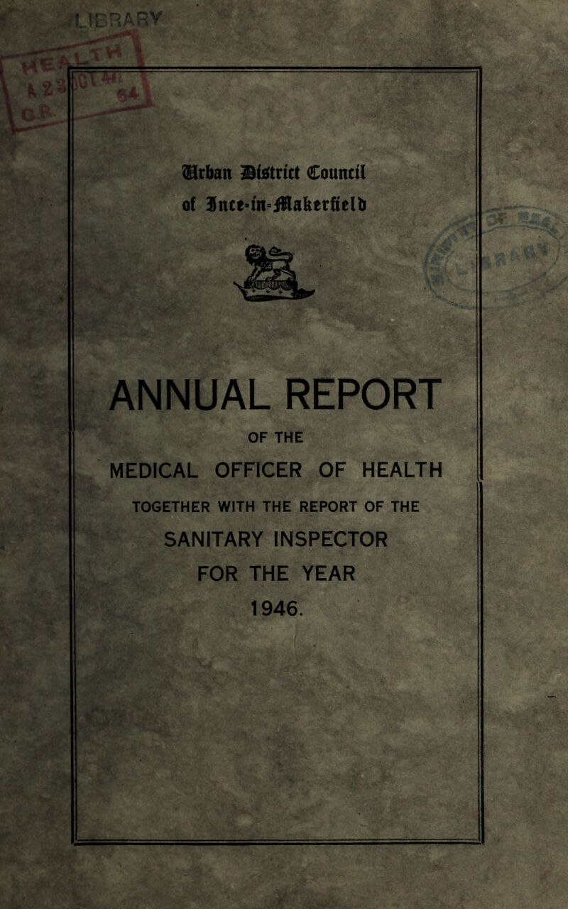 I t - ' i- 1 ?!9rban Bisitrut Connttl of 9nte*fit°iilakerfielb ANNUAL REPORT D OF THE MEDICAL OFFICER OF HEALTH TOGETHER WITH THE REPORT OF THE SANITARY INSPECTOR FOR THE YEAR 1946.