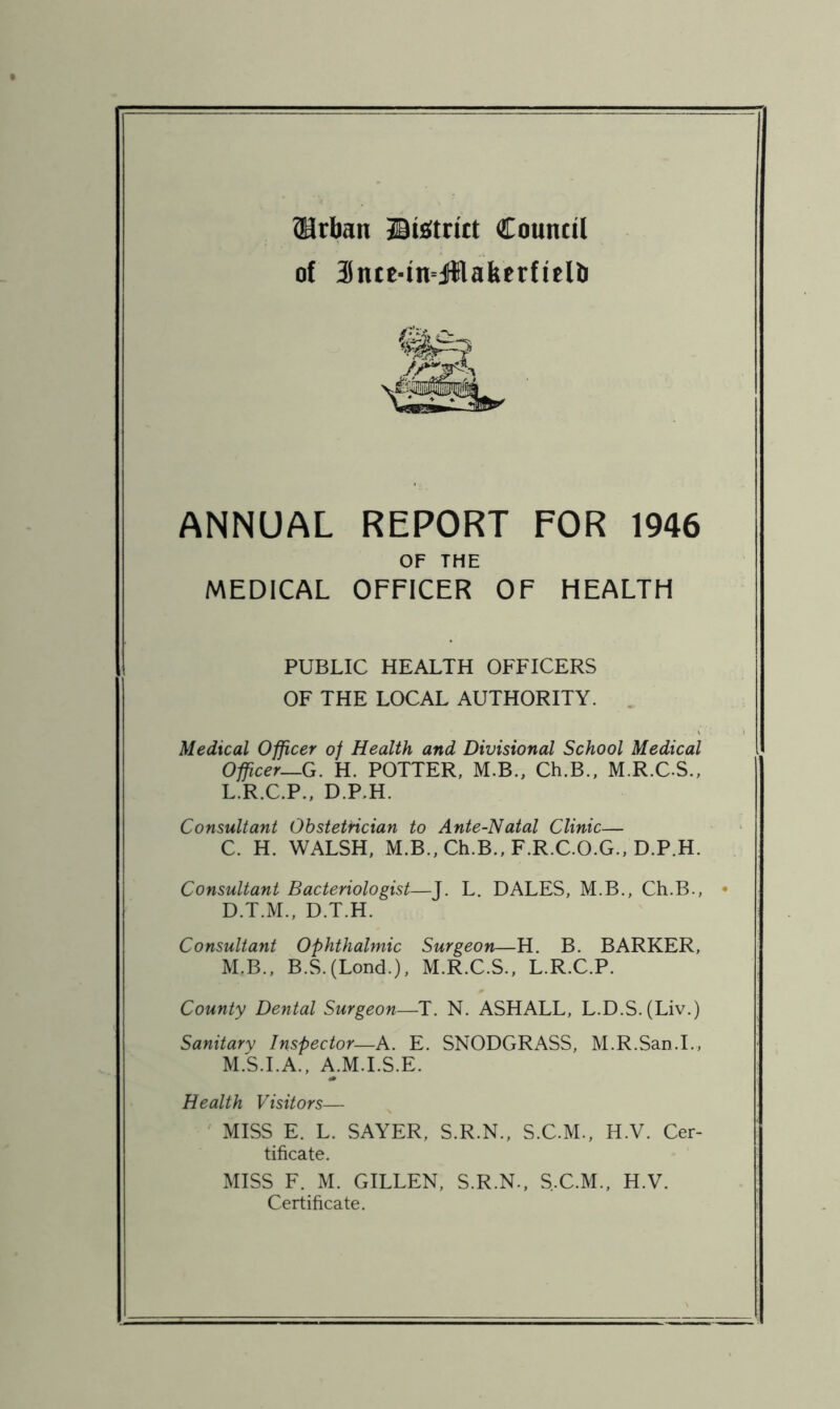 ^rban jBtfiftritt Council of 3ncc-in=J{lakcrfitHj ANNUAL REPORT FOR 1946 OF THE MEDICAL OFFICER OF HEALTH PUBLIC HEALTH OFFICERS OF THE LOCAL AUTHORITY. . Medical Officer of Health and Divisional School Medical Officer—G. H. POTTER, M.B., Ch.B., M.R.C.S., L. R.C.P., D.RH. Consultant Obstetrician to Ante-Natal Clinic— C. H. WALSH, M.B.,Ch.B.,F.R.CO.G.,D.P.H. Consultant Bacteriologist—J. L. DALES, M.B., Ch.B., • D. T.M., D.T.H. Consultant Ophthalmic Surgeon—H. B. BARKER, M. B., B.S.(Lond.), M.R.C.S., L.R.C.P. County Dental Surgeon—T. N. ASHALL, L.D.S.(Liv.) Sanitary Inspector—A. E. SNODGRASS, M.R.San.L, M.S.I.A., A.M.I.S.E. Health Visitors— MISS E. L. SAYER, S.R.N., S.C.M., H.V. Cer- tificate. MISS F. M. GILLEN, S.R.N., S.C.M., H.V. Certificate.